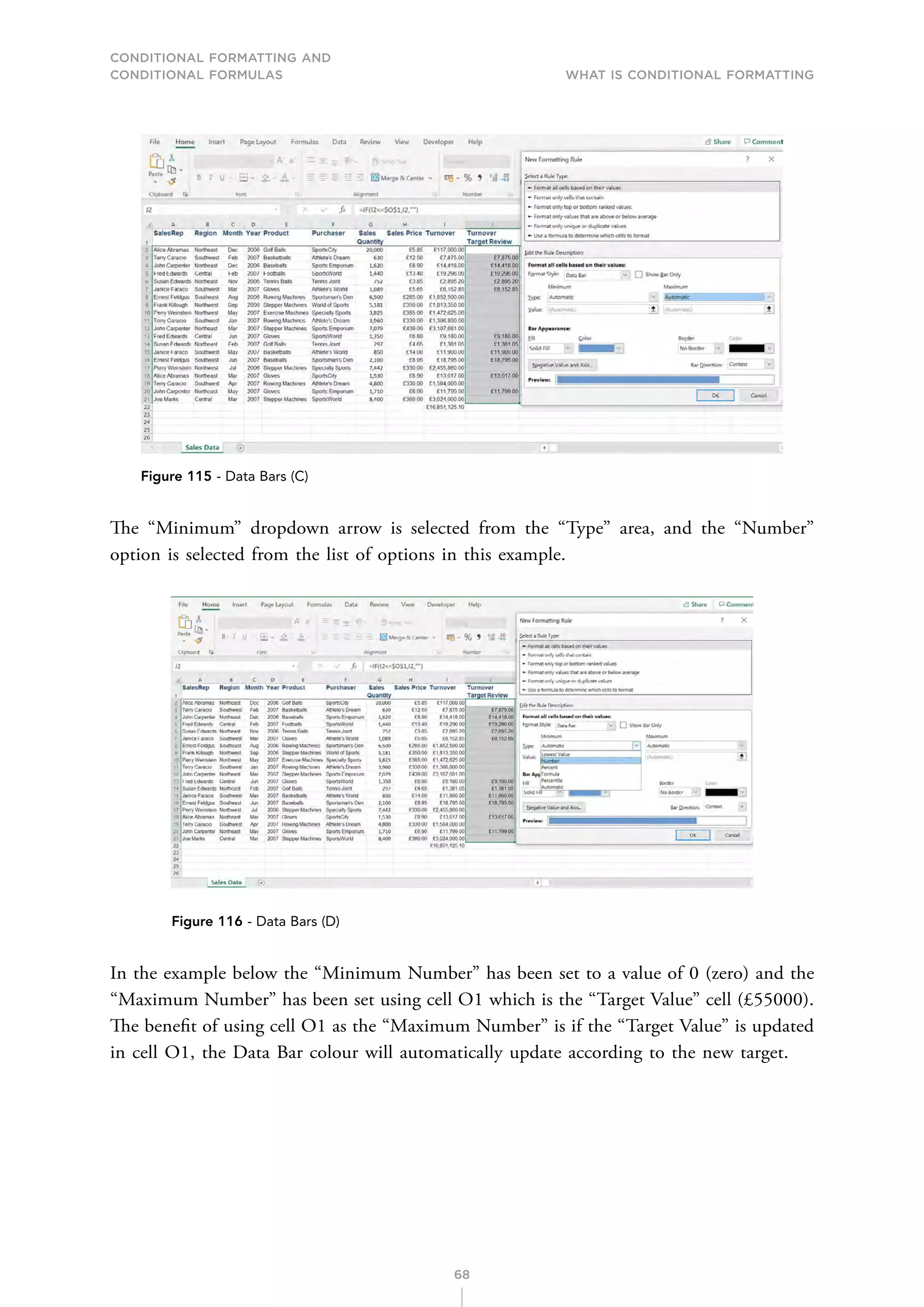CONDITIONAL FORMATTING AND
CONDITIONAL FORMULAS What is Conditional Formatting
68
Figure 115 - Data Bars (C)
The “Minimum” dropdown arrow is selected from the “Type” area, and the “Number”
option is selected from the list of options in this example.
Figure 116 - Data Bars (D)
In the example below the “Minimum Number” has been set to a value of 0 (zero) and the
“Maximum Number” has been set using cell O1 which is the “Target Value” cell (£55000).
The benefit of using cell O1 as the “Maximum Number” is if the “Target Value” is updated
in cell O1, the Data Bar colour will automatically update according to the new target.
 