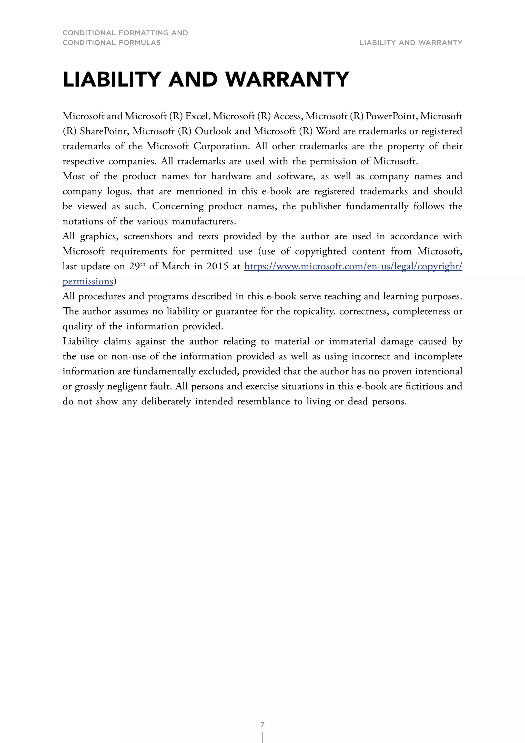 CONDITIONAL FORMATTING AND
CONDITIONAL FORMULAS Liability and warranty
7
LIABILITY AND WARRANTY
Microsoft and Microsoft (R) Excel, Microsoft (R) Access, Microsoft (R) PowerPoint, Microsoft
(R) SharePoint, Microsoft (R) Outlook and Microsoft (R) Word are trademarks or registered
trademarks of the Microsoft Corporation. All other trademarks are the property of their
respective companies. All trademarks are used with the permission of Microsoft.
Most of the product names for hardware and software, as well as company names and
company logos, that are mentioned in this e-book are registered trademarks and should
be viewed as such. Concerning product names, the publisher fundamentally follows the
notations of the various manufacturers.
All graphics, screenshots and texts provided by the author are used in accordance with
Microsoft requirements for permitted use (use of copyrighted content from Microsoft,
last update on 29th
of March in 2015 at https://www.microsoft.com/en-us/legal/copyright/
permissions)
All procedures and programs described in this e-book serve teaching and learning purposes.
The author assumes no liability or guarantee for the topicality, correctness, completeness or
quality of the information provided.
Liability claims against the author relating to material or immaterial damage caused by
the use or non-use of the information provided as well as using incorrect and incomplete
information are fundamentally excluded, provided that the author has no proven intentional
or grossly negligent fault. All persons and exercise situations in this e-book are fictitious and
do not show any deliberately intended resemblance to living or dead persons.
 