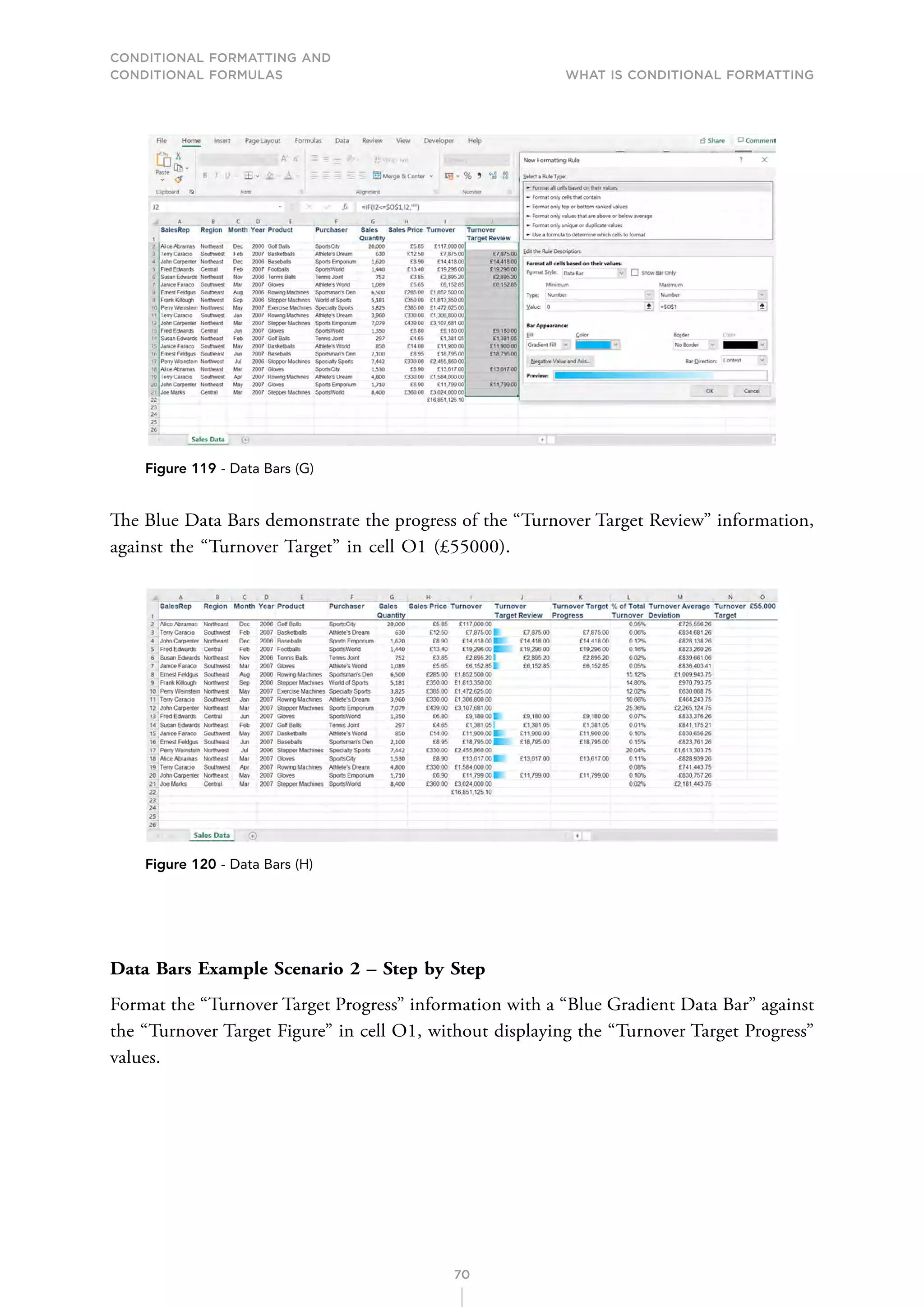 CONDITIONAL FORMATTING AND
CONDITIONAL FORMULAS What is Conditional Formatting
70
Figure 119 - Data Bars (G)
The Blue Data Bars demonstrate the progress of the “Turnover Target Review” information,
against the “Turnover Target” in cell O1 (£55000).
Figure 120 - Data Bars (H)
Data Bars Example Scenario 2 – Step by Step
Format the “Turnover Target Progress” information with a “Blue Gradient Data Bar” against
the “Turnover Target Figure” in cell O1, without displaying the “Turnover Target Progress”
values.
 