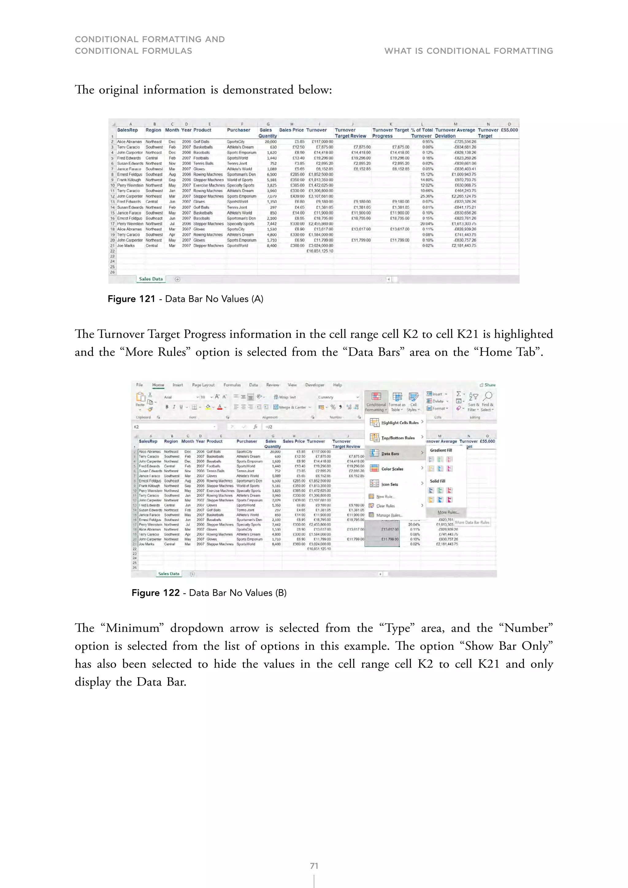 CONDITIONAL FORMATTING AND
CONDITIONAL FORMULAS What is Conditional Formatting
71
The original information is demonstrated below:
Figure 121 - Data Bar No Values (A)
The Turnover Target Progress information in the cell range cell K2 to cell K21 is highlighted
and the “More Rules” option is selected from the “Data Bars” area on the “Home Tab”.
Figure 122 - Data Bar No Values (B)
The “Minimum” dropdown arrow is selected from the “Type” area, and the “Number”
option is selected from the list of options in this example. The option “Show Bar Only”
has also been selected to hide the values in the cell range cell K2 to cell K21 and only
display the Data Bar.
 