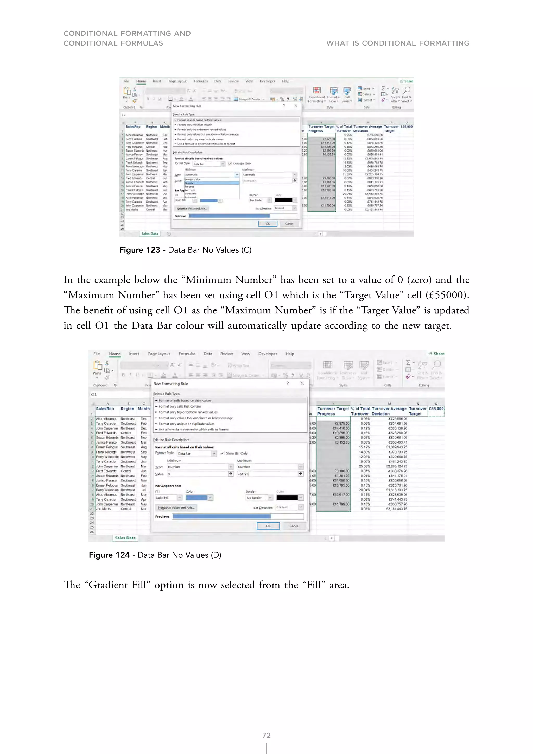 CONDITIONAL FORMATTING AND
CONDITIONAL FORMULAS What is Conditional Formatting
72
Figure 123 - Data Bar No Values (C)
In the example below the “Minimum Number” has been set to a value of 0 (zero) and the
“Maximum Number” has been set using cell O1 which is the “Target Value” cell (£55000).
The benefit of using cell O1 as the “Maximum Number” is if the “Target Value” is updated
in cell O1 the Data Bar colour will automatically update according to the new target.
Figure 124 - Data Bar No Values (D)
The “Gradient Fill” option is now selected from the “Fill” area.
 