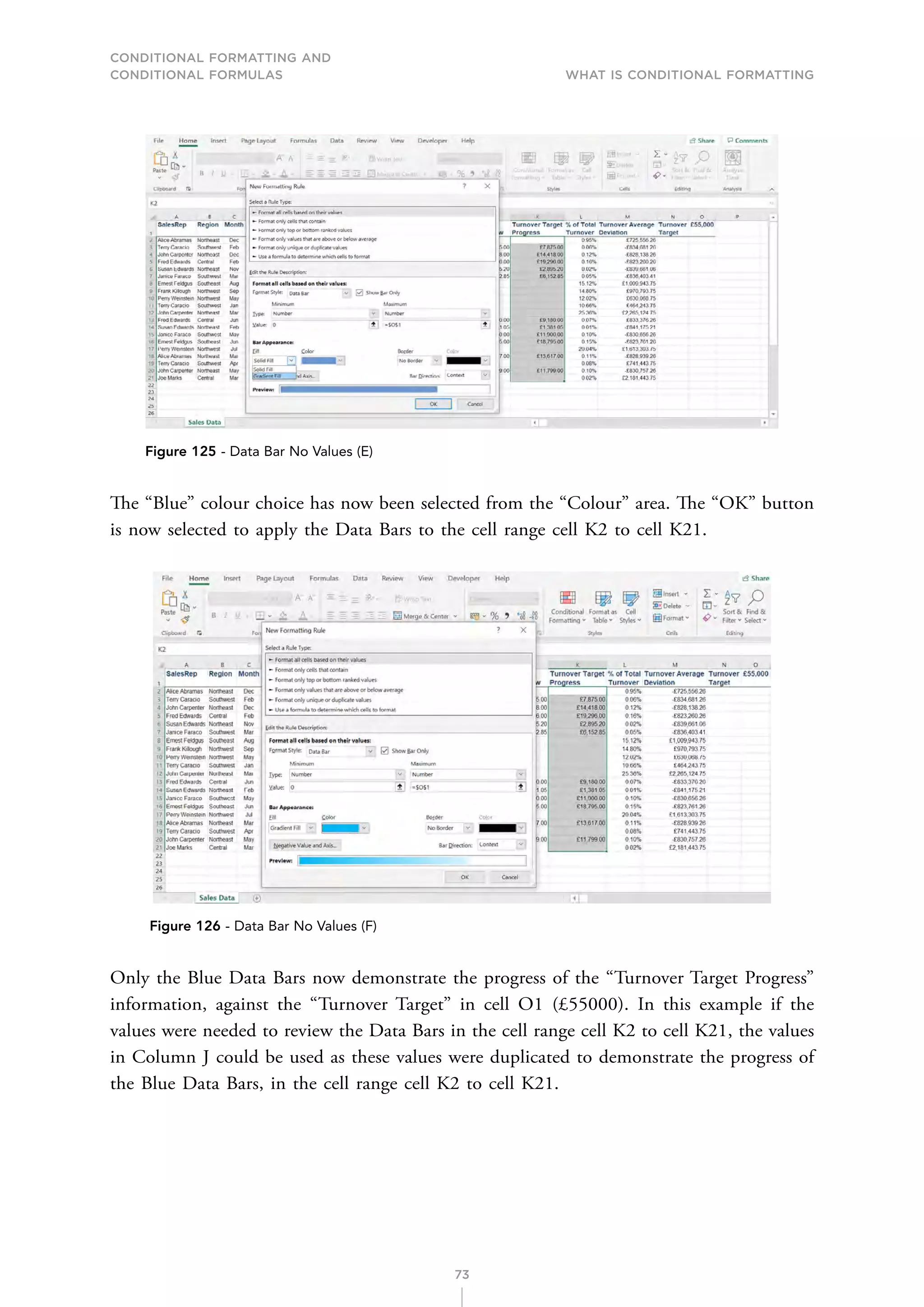 CONDITIONAL FORMATTING AND
CONDITIONAL FORMULAS What is Conditional Formatting
73
Figure 125 - Data Bar No Values (E)
The “Blue” colour choice has now been selected from the “Colour” area. The “OK” button
is now selected to apply the Data Bars to the cell range cell K2 to cell K21.
Figure 126 - Data Bar No Values (F)
Only the Blue Data Bars now demonstrate the progress of the “Turnover Target Progress”
information, against the “Turnover Target” in cell O1 (£55000). In this example if the
values were needed to review the Data Bars in the cell range cell K2 to cell K21, the values
in Column J could be used as these values were duplicated to demonstrate the progress of
the Blue Data Bars, in the cell range cell K2 to cell K21.
 