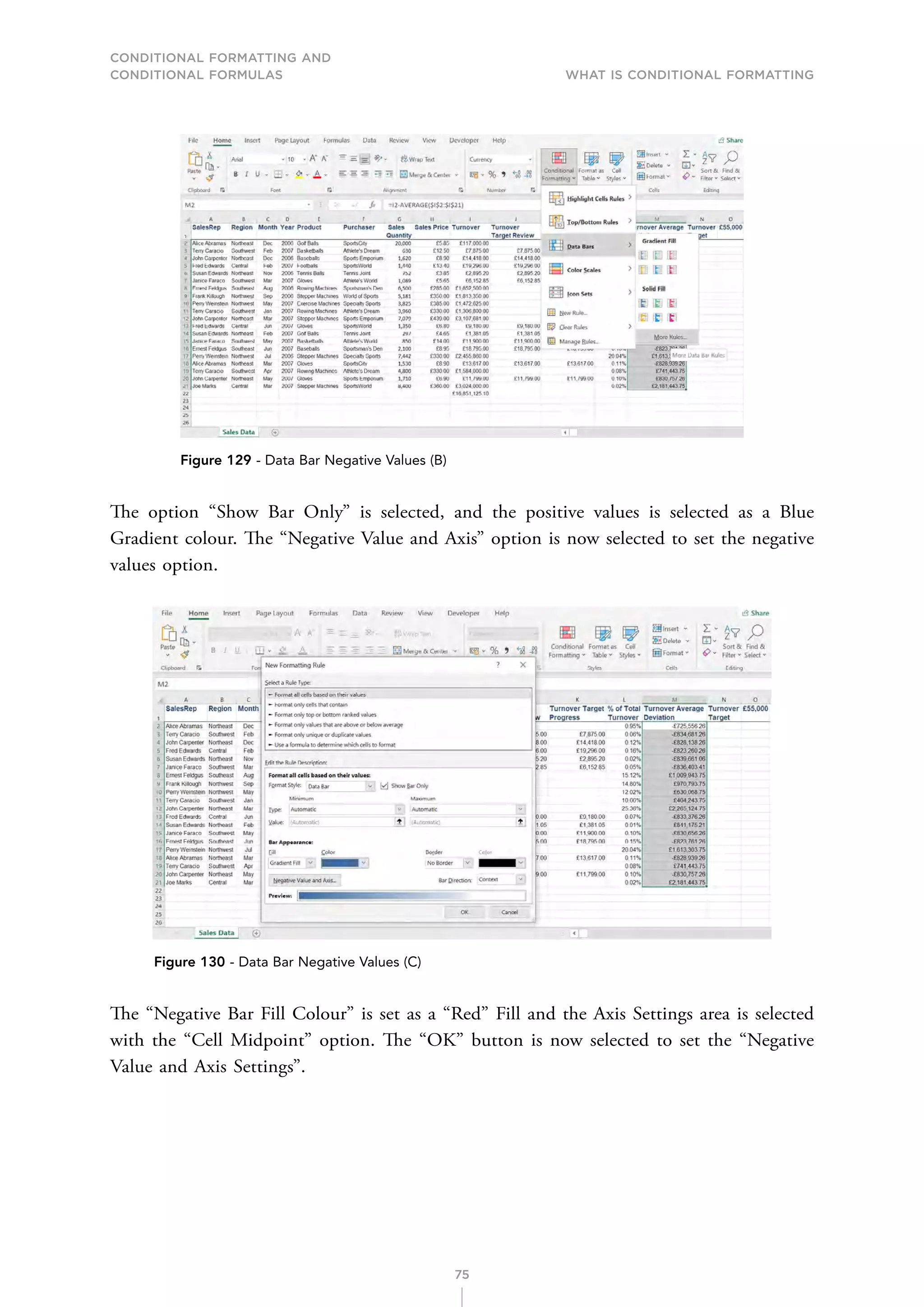 CONDITIONAL FORMATTING AND
CONDITIONAL FORMULAS What is Conditional Formatting
75
Figure 129 - Data Bar Negative Values (B)
The option “Show Bar Only” is selected, and the positive values is selected as a Blue
Gradient colour. The “Negative Value and Axis” option is now selected to set the negative
values option.
Figure 130 - Data Bar Negative Values (C)
The “Negative Bar Fill Colour” is set as a “Red” Fill and the Axis Settings area is selected
with the “Cell Midpoint” option. The “OK” button is now selected to set the “Negative
Value and Axis Settings”.
 