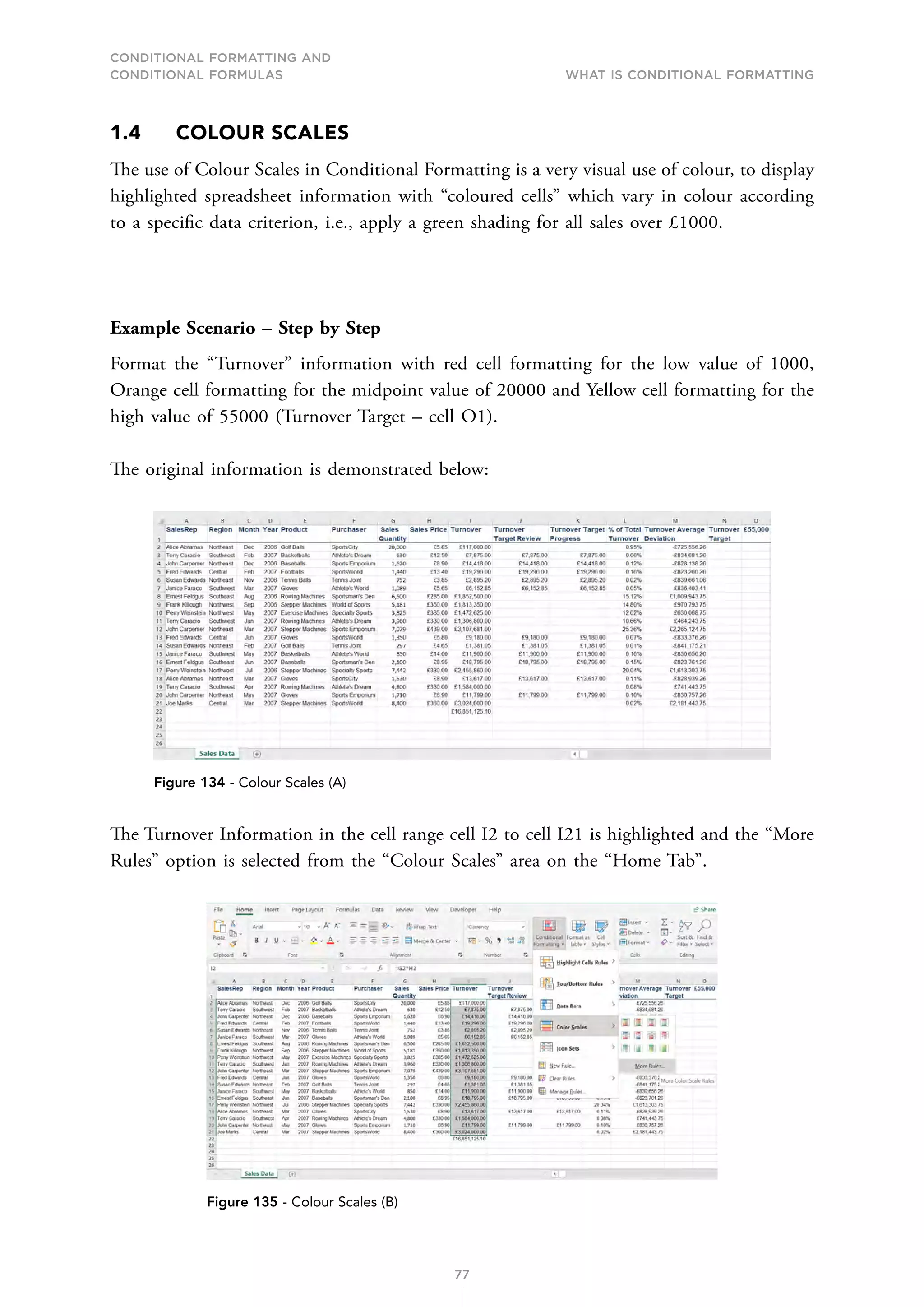 CONDITIONAL FORMATTING AND
CONDITIONAL FORMULAS What is Conditional Formatting
77
1.4 COLOUR SCALES
The use of Colour Scales in Conditional Formatting is a very visual use of colour, to display
highlighted spreadsheet information with “coloured cells” which vary in colour according
to a specific data criterion, i.e., apply a green shading for all sales over £1000.
Example Scenario – Step by Step
Format the “Turnover” information with red cell formatting for the low value of 1000,
Orange cell formatting for the midpoint value of 20000 and Yellow cell formatting for the
high value of 55000 (Turnover Target – cell O1).
The original information is demonstrated below:
Figure 134 - Colour Scales (A)
The Turnover Information in the cell range cell I2 to cell I21 is highlighted and the “More
Rules” option is selected from the “Colour Scales” area on the “Home Tab”.
Figure 135 - Colour Scales (B)
 