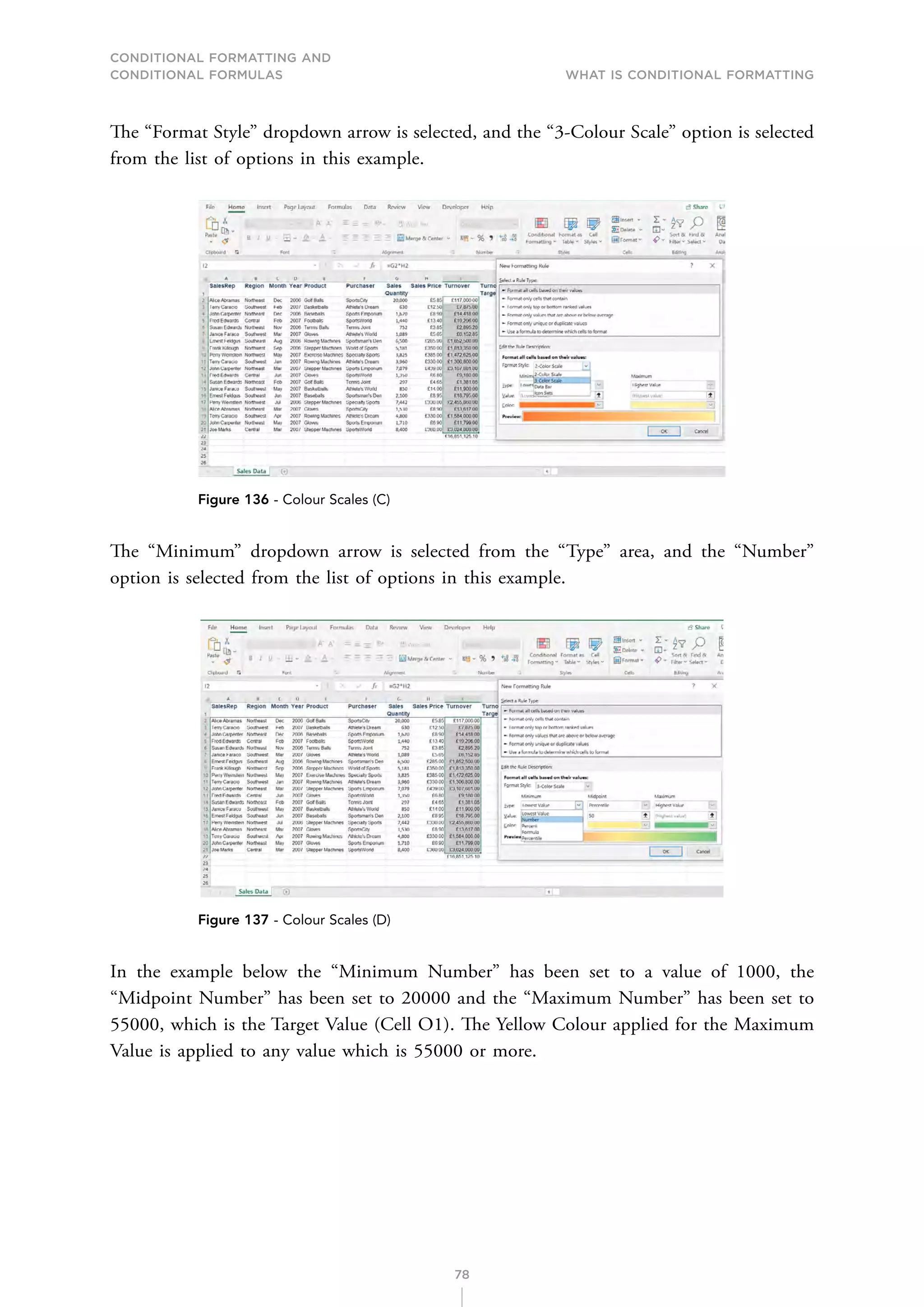 CONDITIONAL FORMATTING AND
CONDITIONAL FORMULAS What is Conditional Formatting
78
The “Format Style” dropdown arrow is selected, and the “3-Colour Scale” option is selected
from the list of options in this example.
Figure 136 - Colour Scales (C)
The “Minimum” dropdown arrow is selected from the “Type” area, and the “Number”
option is selected from the list of options in this example.
Figure 137 - Colour Scales (D)
In the example below the “Minimum Number” has been set to a value of 1000, the
“Midpoint Number” has been set to 20000 and the “Maximum Number” has been set to
55000, which is the Target Value (Cell O1). The Yellow Colour applied for the Maximum
Value is applied to any value which is 55000 or more.
 