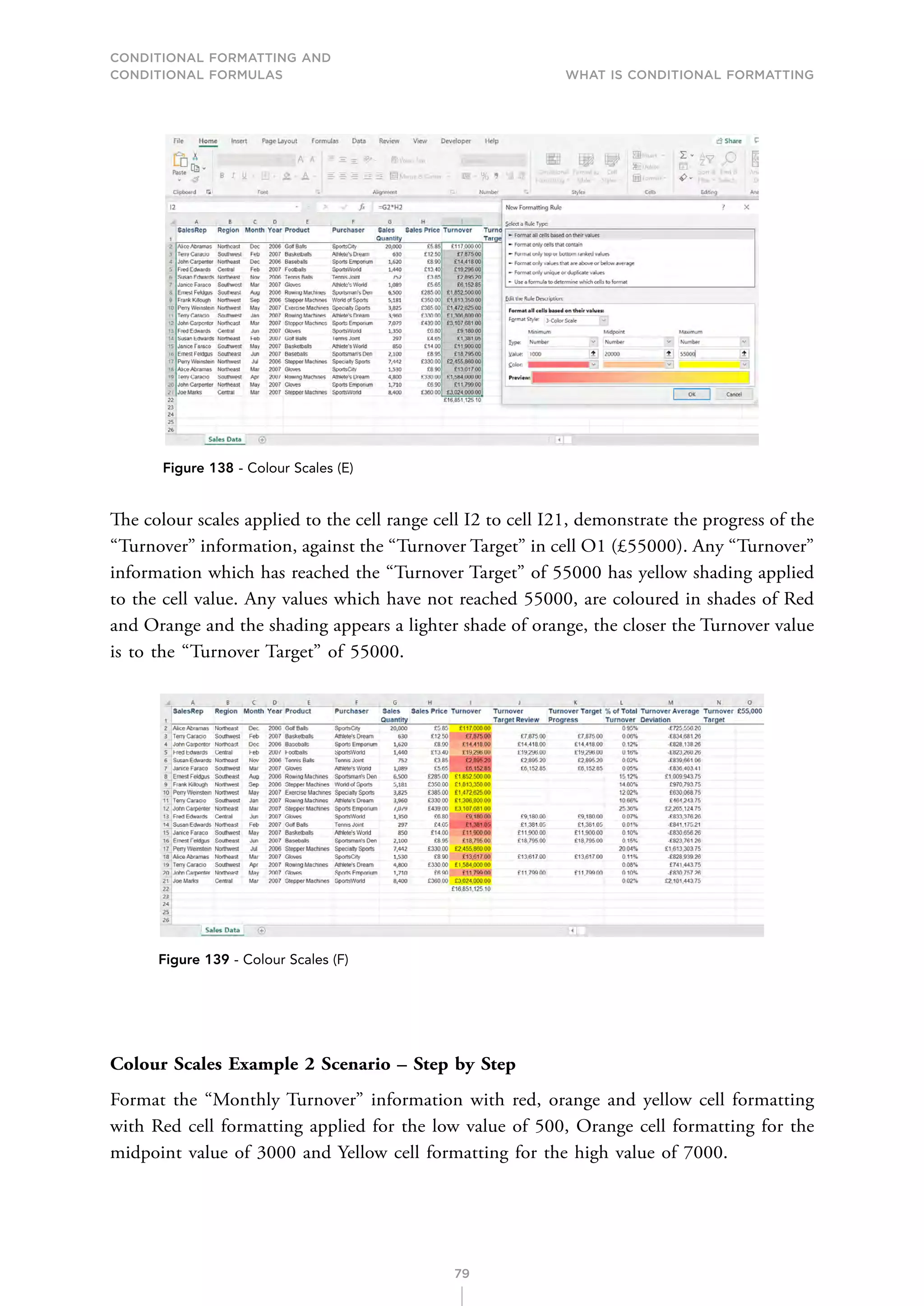 CONDITIONAL FORMATTING AND
CONDITIONAL FORMULAS What is Conditional Formatting
79
Figure 138 - Colour Scales (E)
The colour scales applied to the cell range cell I2 to cell I21, demonstrate the progress of the
“Turnover” information, against the “Turnover Target” in cell O1 (£55000). Any “Turnover”
information which has reached the “Turnover Target” of 55000 has yellow shading applied
to the cell value. Any values which have not reached 55000, are coloured in shades of Red
and Orange and the shading appears a lighter shade of orange, the closer the Turnover value
is to the “Turnover Target” of 55000.
Figure 139 - Colour Scales (F)
Colour Scales Example 2 Scenario – Step by Step
Format the “Monthly Turnover” information with red, orange and yellow cell formatting
with Red cell formatting applied for the low value of 500, Orange cell formatting for the
midpoint value of 3000 and Yellow cell formatting for the high value of 7000.
 