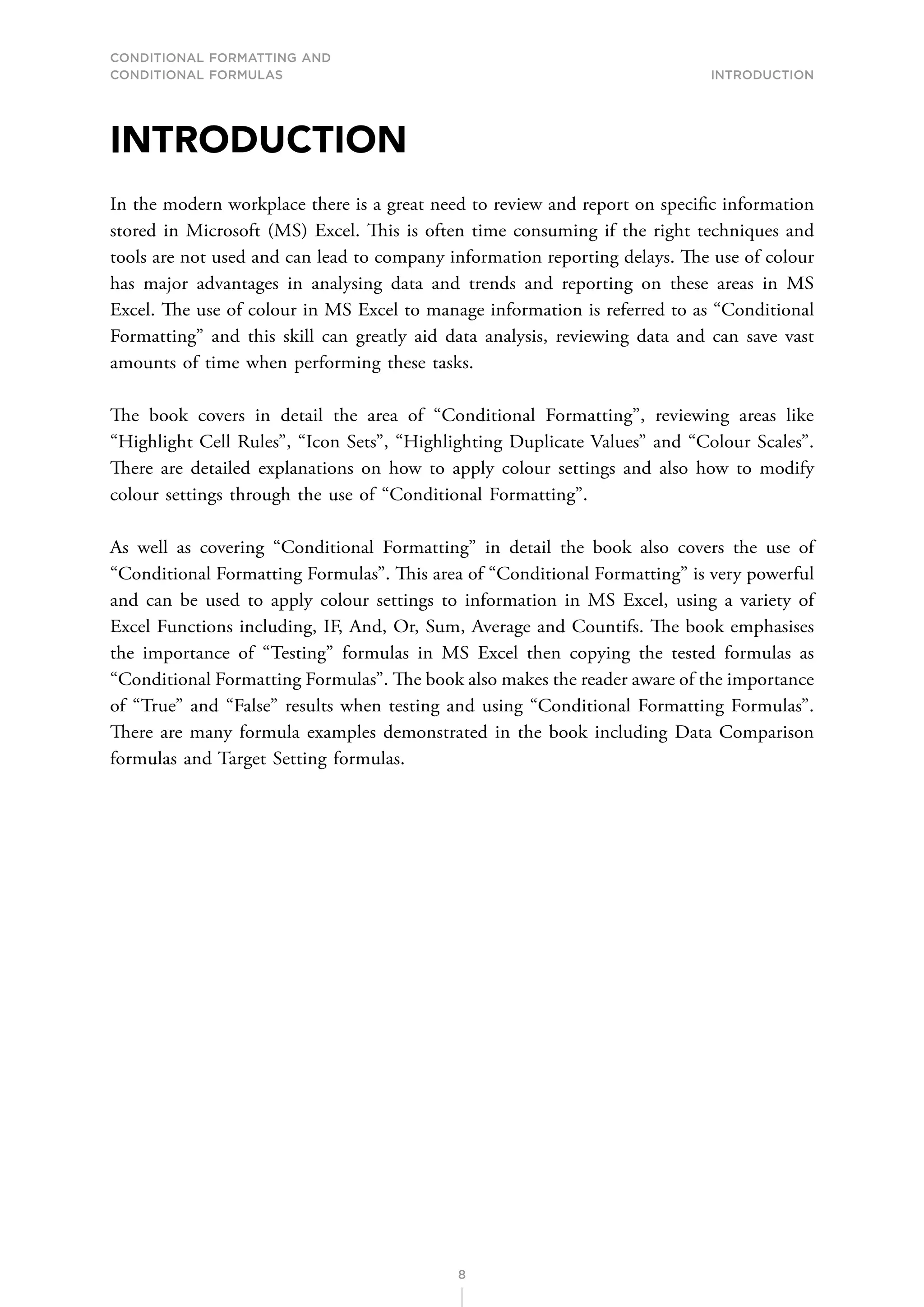 CONDITIONAL FORMATTING AND
CONDITIONAL FORMULAS Introduction
8
INTRODUCTION
In the modern workplace there is a great need to review and report on specific information
stored in Microsoft (MS) Excel. This is often time consuming if the right techniques and
tools are not used and can lead to company information reporting delays. The use of colour
has major advantages in analysing data and trends and reporting on these areas in MS
Excel. The use of colour in MS Excel to manage information is referred to as “Conditional
Formatting” and this skill can greatly aid data analysis, reviewing data and can save vast
amounts of time when performing these tasks.
The book covers in detail the area of “Conditional Formatting”, reviewing areas like
“Highlight Cell Rules”, “Icon Sets”, “Highlighting Duplicate Values” and “Colour Scales”.
There are detailed explanations on how to apply colour settings and also how to modify
colour settings through the use of “Conditional Formatting”.
As well as covering “Conditional Formatting” in detail the book also covers the use of
“Conditional Formatting Formulas”. This area of “Conditional Formatting” is very powerful
and can be used to apply colour settings to information in MS Excel, using a variety of
Excel Functions including, IF, And, Or, Sum, Average and Countifs. The book emphasises
the importance of “Testing” formulas in MS Excel then copying the tested formulas as
“Conditional Formatting Formulas”. The book also makes the reader aware of the importance
of “True” and “False” results when testing and using “Conditional Formatting Formulas”.
There are many formula examples demonstrated in the book including Data Comparison
formulas and Target Setting formulas.
 