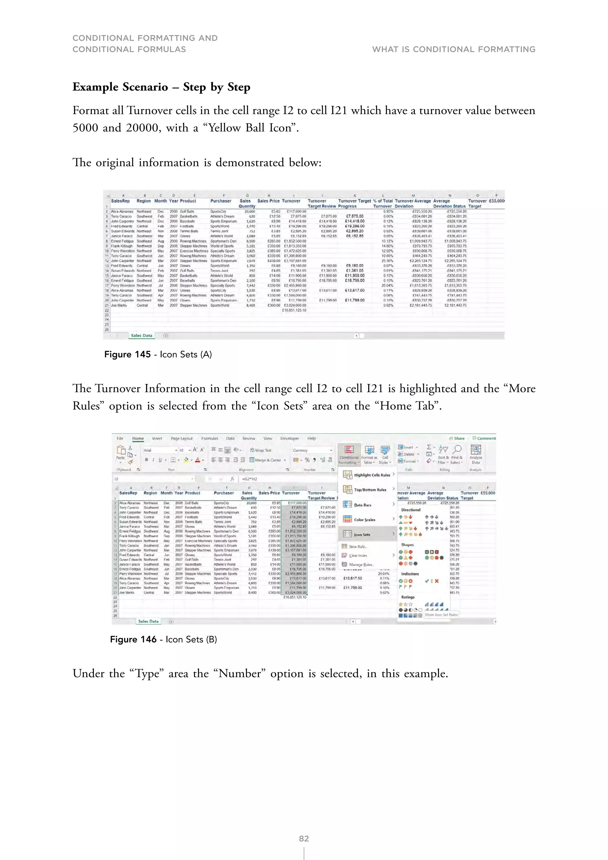 CONDITIONAL FORMATTING AND
CONDITIONAL FORMULAS What is Conditional Formatting
82
Example Scenario – Step by Step
Format all Turnover cells in the cell range I2 to cell I21 which have a turnover value between
5000 and 20000, with a “Yellow Ball Icon”.
The original information is demonstrated below:
Figure 145 - Icon Sets (A)
The Turnover Information in the cell range cell I2 to cell I21 is highlighted and the “More
Rules” option is selected from the “Icon Sets” area on the “Home Tab”.
Figure 146 - Icon Sets (B)
Under the “Type” area the “Number” option is selected, in this example.
 