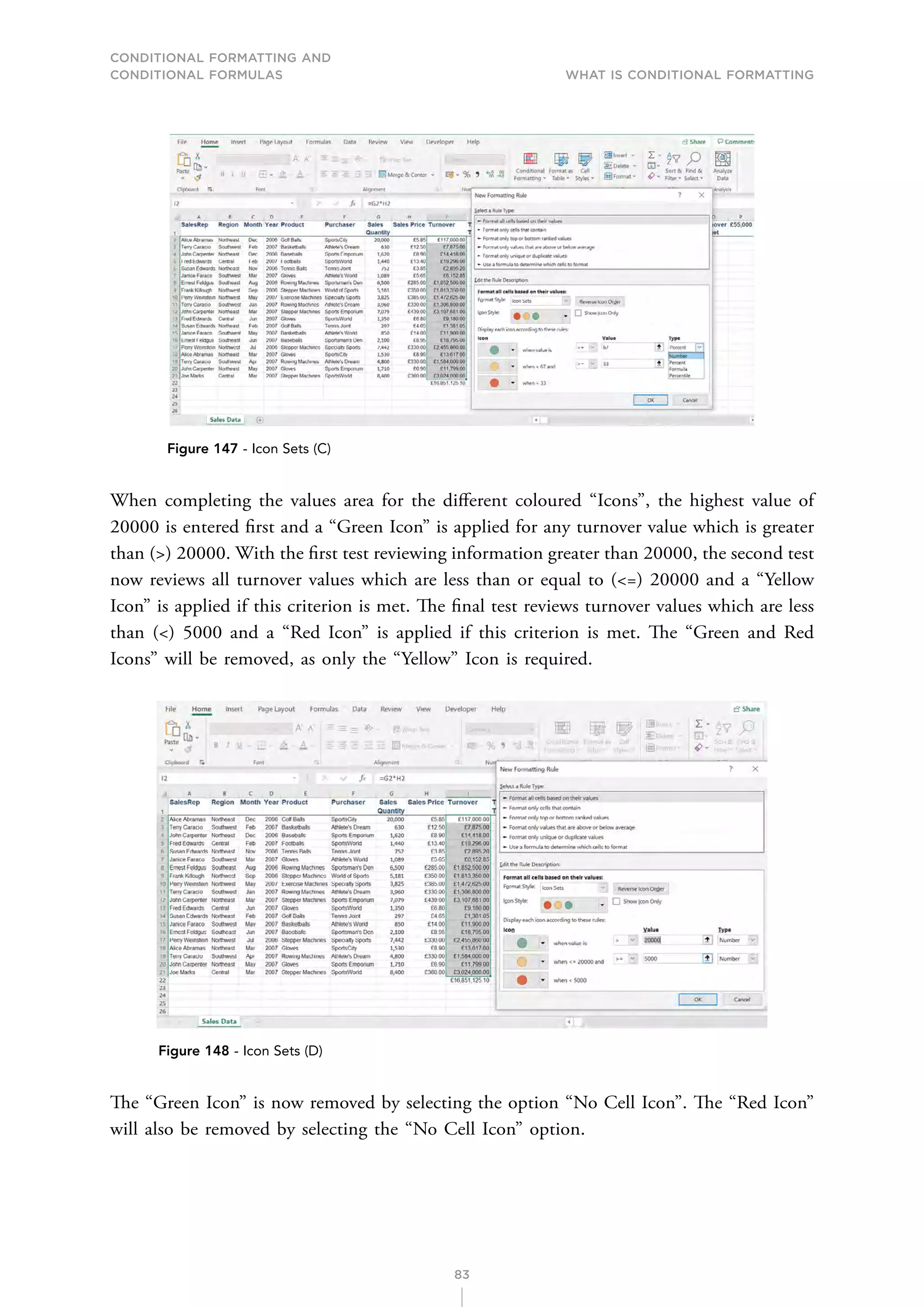 CONDITIONAL FORMATTING AND
CONDITIONAL FORMULAS What is Conditional Formatting
83
Figure 147 - Icon Sets (C)
When completing the values area for the different coloured “Icons”, the highest value of
20000 is entered first and a “Green Icon” is applied for any turnover value which is greater
than () 20000. With the first test reviewing information greater than 20000, the second test
now reviews all turnover values which are less than or equal to (=) 20000 and a “Yellow
Icon” is applied if this criterion is met. The final test reviews turnover values which are less
than () 5000 and a “Red Icon” is applied if this criterion is met. The “Green and Red
Icons” will be removed, as only the “Yellow” Icon is required.
Figure 148 - Icon Sets (D)
The “Green Icon” is now removed by selecting the option “No Cell Icon”. The “Red Icon”
will also be removed by selecting the “No Cell Icon” option.
 