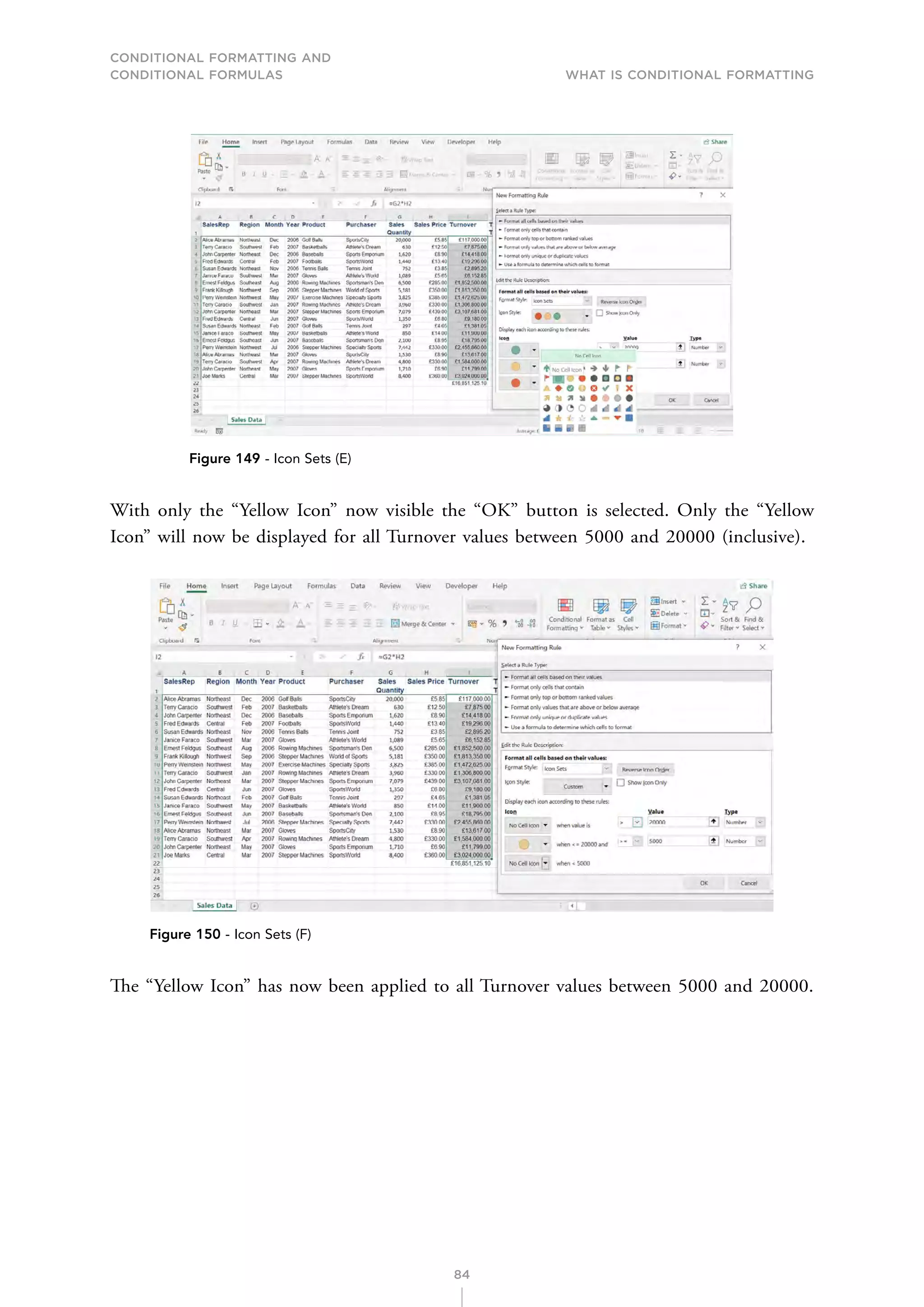 CONDITIONAL FORMATTING AND
CONDITIONAL FORMULAS What is Conditional Formatting
84
Figure 149 - Icon Sets (E)
With only the “Yellow Icon” now visible the “OK” button is selected. Only the “Yellow
Icon” will now be displayed for all Turnover values between 5000 and 20000 (inclusive).
Figure 150 - Icon Sets (F)
The “Yellow Icon” has now been applied to all Turnover values between 5000 and 20000.
 