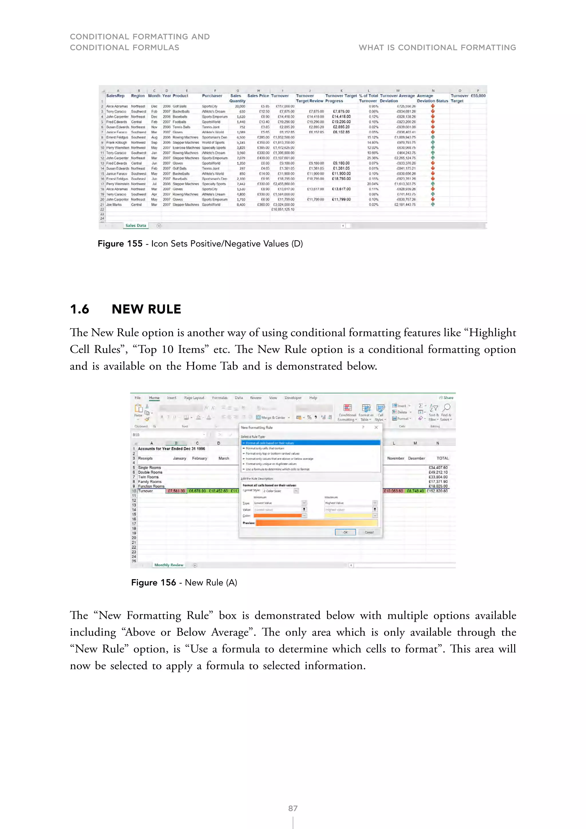 CONDITIONAL FORMATTING AND
CONDITIONAL FORMULAS What is Conditional Formatting
87
Figure 155 - Icon Sets Positive/Negative Values (D)
1.6 NEW RULE
The New Rule option is another way of using conditional formatting features like “Highlight
Cell Rules”, “Top 10 Items” etc. The New Rule option is a conditional formatting option
and is available on the Home Tab and is demonstrated below.
Figure 156 - New Rule (A)
The “New Formatting Rule” box is demonstrated below with multiple options available
including “Above or Below Average”. The only area which is only available through the
“New Rule” option, is “Use a formula to determine which cells to format”. This area will
now be selected to apply a formula to selected information.
 