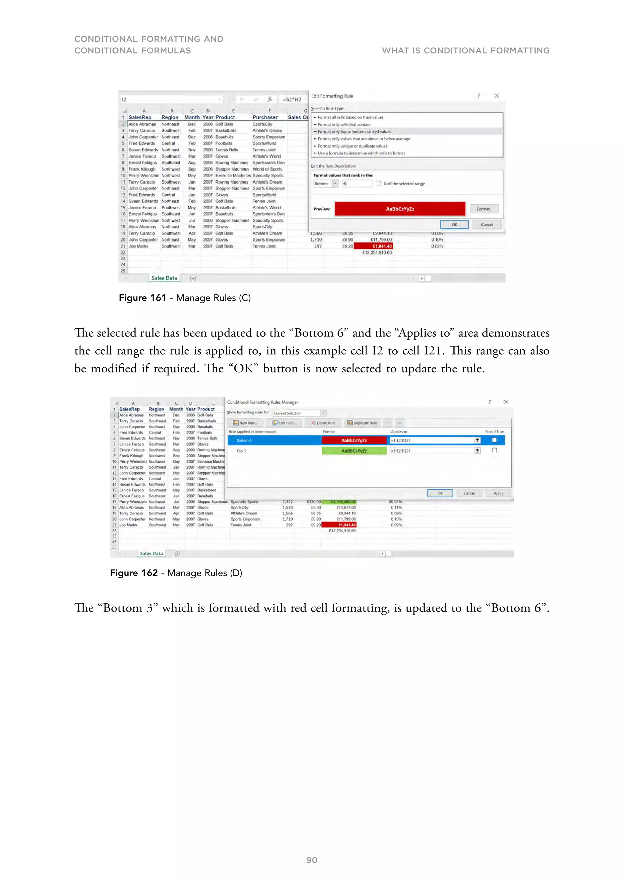 CONDITIONAL FORMATTING AND
CONDITIONAL FORMULAS What is Conditional Formatting
90
Figure 161 - Manage Rules (C)
The selected rule has been updated to the “Bottom 6” and the “Applies to” area demonstrates
the cell range the rule is applied to, in this example cell I2 to cell I21. This range can also
be modified if required. The “OK” button is now selected to update the rule.
Figure 162 - Manage Rules (D)
The “Bottom 3” which is formatted with red cell formatting, is updated to the “Bottom 6”.
 