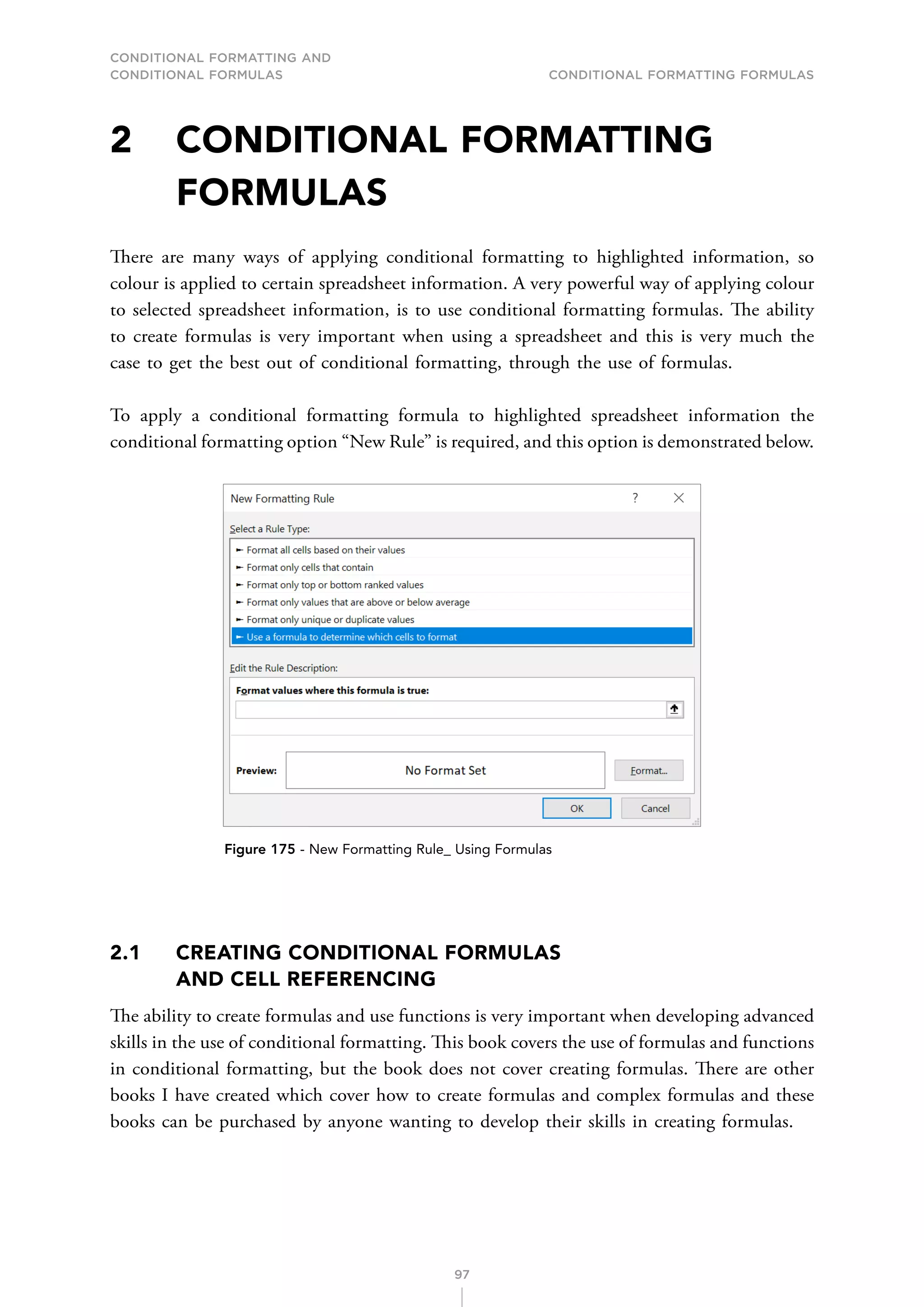 CONDITIONAL FORMATTING AND
CONDITIONAL FORMULAS Conditional Formatting Formulas
97
2	CONDITIONAL FORMATTING
FORMULAS
There are many ways of applying conditional formatting to highlighted information, so
colour is applied to certain spreadsheet information. A very powerful way of applying colour
to selected spreadsheet information, is to use conditional formatting formulas. The ability
to create formulas is very important when using a spreadsheet and this is very much the
case to get the best out of conditional formatting, through the use of formulas.
To apply a conditional formatting formula to highlighted spreadsheet information the
conditional formatting option “New Rule” is required, and this option is demonstrated below.
Figure 175 - New Formatting Rule_ Using Formulas
2.1	
CREATING CONDITIONAL FORMULAS
AND CELL REFERENCING
The ability to create formulas and use functions is very important when developing advanced
skills in the use of conditional formatting. This book covers the use of formulas and functions
in conditional formatting, but the book does not cover creating formulas. There are other
books I have created which cover how to create formulas and complex formulas and these
books can be purchased by anyone wanting to develop their skills in creating formulas.
 