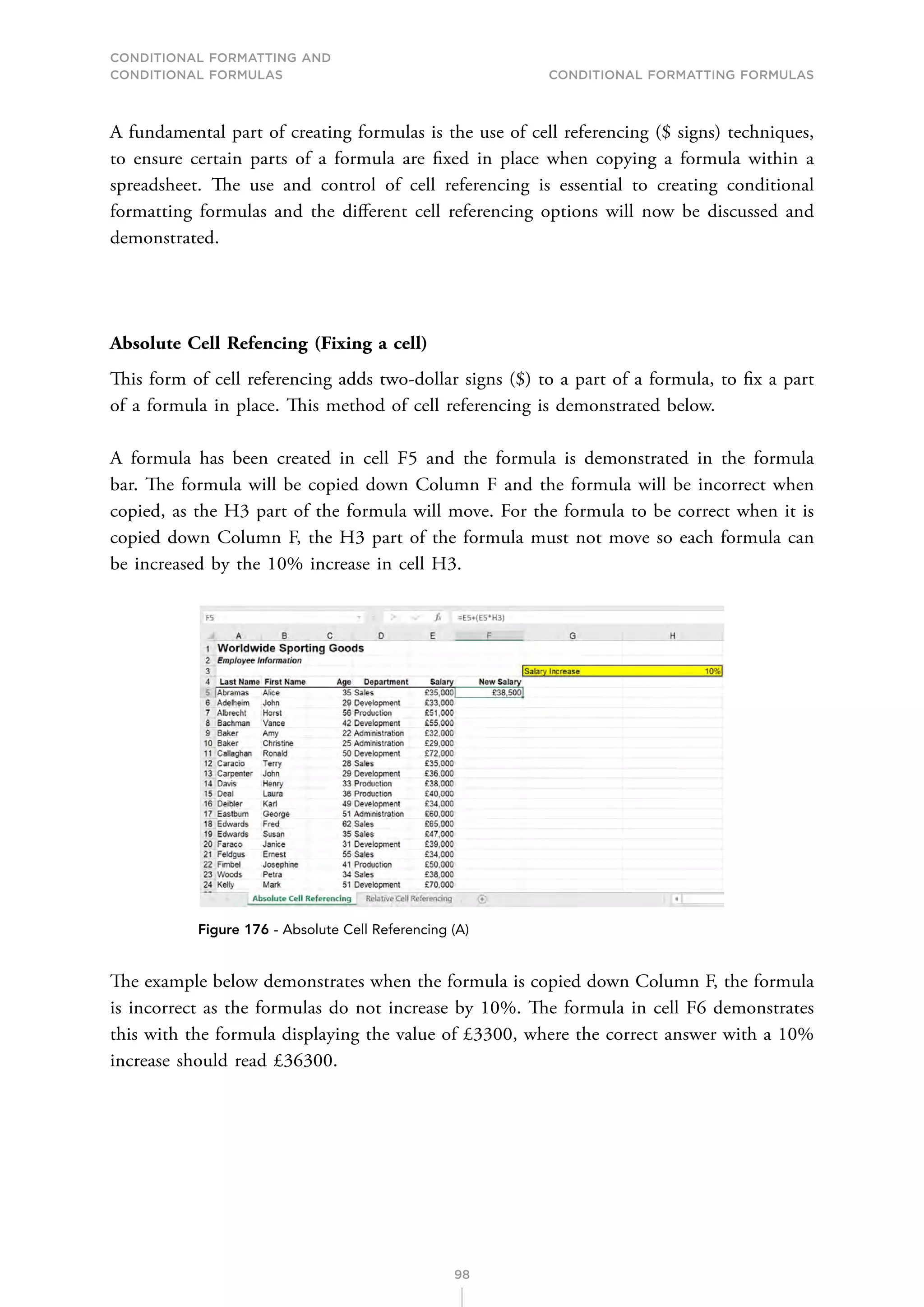CONDITIONAL FORMATTING AND
CONDITIONAL FORMULAS Conditional Formatting Formulas
98
A fundamental part of creating formulas is the use of cell referencing ($ signs) techniques,
to ensure certain parts of a formula are fixed in place when copying a formula within a
spreadsheet. The use and control of cell referencing is essential to creating conditional
formatting formulas and the different cell referencing options will now be discussed and
demonstrated.
Absolute Cell Refencing (Fixing a cell)
This form of cell referencing adds two-dollar signs ($) to a part of a formula, to fix a part
of a formula in place. This method of cell referencing is demonstrated below.
A formula has been created in cell F5 and the formula is demonstrated in the formula
bar. The formula will be copied down Column F and the formula will be incorrect when
copied, as the H3 part of the formula will move. For the formula to be correct when it is
copied down Column F, the H3 part of the formula must not move so each formula can
be increased by the 10% increase in cell H3.
Figure 176 - Absolute Cell Referencing (A)
The example below demonstrates when the formula is copied down Column F, the formula
is incorrect as the formulas do not increase by 10%. The formula in cell F6 demonstrates
this with the formula displaying the value of £3300, where the correct answer with a 10%
increase should read £36300.
 