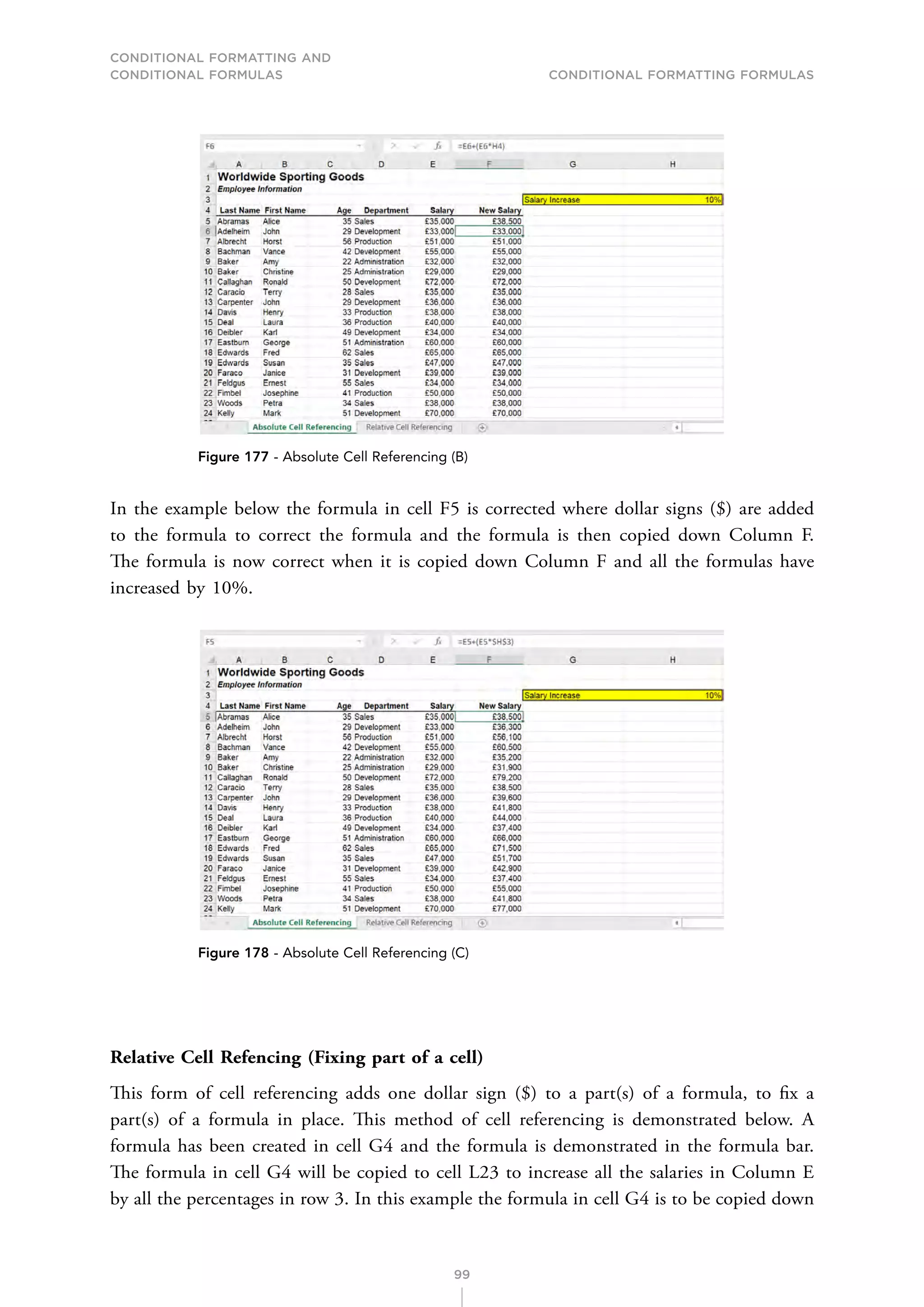 CONDITIONAL FORMATTING AND
CONDITIONAL FORMULAS Conditional Formatting Formulas
99
Figure 177 - Absolute Cell Referencing (B)
In the example below the formula in cell F5 is corrected where dollar signs ($) are added
to the formula to correct the formula and the formula is then copied down Column F.
The formula is now correct when it is copied down Column F and all the formulas have
increased by 10%.
Figure 178 - Absolute Cell Referencing (C)
Relative Cell Refencing (Fixing part of a cell)
This form of cell referencing adds one dollar sign ($) to a part(s) of a formula, to fix a
part(s) of a formula in place. This method of cell referencing is demonstrated below. A
formula has been created in cell G4 and the formula is demonstrated in the formula bar.
The formula in cell G4 will be copied to cell L23 to increase all the salaries in Column E
by all the percentages in row 3. In this example the formula in cell G4 is to be copied down
 