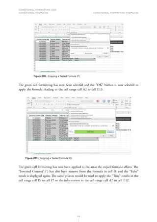 CONDITIONAL FORMATTING AND
CONDITIONAL FORMULAS Conditional Formatting Formulas
110
Figure 200 - Copying a Tested Formula (F)
The green cell formatting has now been selected and the “OK” button is now selected to
apply the formula shading to the cell range cell A2 to cell E13.
Figure 201 - Copying a Tested Formula (G)
The green cell formatting has now been applied to the areas the copied formula affects. The
“Inverted Comma” (‘) has also been remove from the formula in cell I8 and the “False”
result is displayed again. The same process would be used to apply the “True” results in the
cell range cell I5 to cell I7 to the information in the cell range cell A2 to cell E12.
 