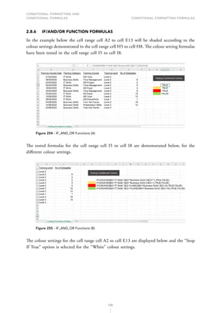 CONDITIONAL FORMATTING AND
CONDITIONAL FORMULAS Conditional Formatting Formulas
136
2.8.6 IF/AND/OR FUNCTION FORMULAS
In the example below the cell range cell A2 to cell E13 will be shaded according to the
colour settings demonstrated in the cell range cell H5 to cell H8. The colour setting formulas
have been tested in the cell range cell I5 to cell I8.
Figure 254 - IF_AND_OR Functions (A)
The tested formulas for the cell range cell I5 to cell I8 are demonstrated below, for the
different colour settings.
Figure 255 - IF_AND_OR Functions (B)
The colour settings for the cell range cell A2 to cell E13 are displayed below and the “Stop
If True” option is selected for the “White” colour settings.
 