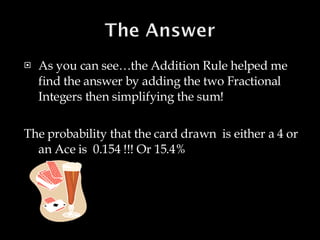 As you can see…the Addition Rule helped me find the answer by adding the two Fractional Integers then simplifying the sum! The probability that the card drawn  is either a 4 or an Ace is  0.154 !!! Or 15.4% 