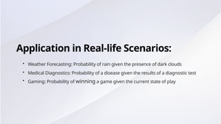 Application in Real-life Scenarios:
• Weather Forecasting: Probability of rain given the presence of dark clouds
• Medical Diagnostics: Probability of a disease given the results of a diagnostic test
• Gaming: Probability of winning a game given the current state of play
 