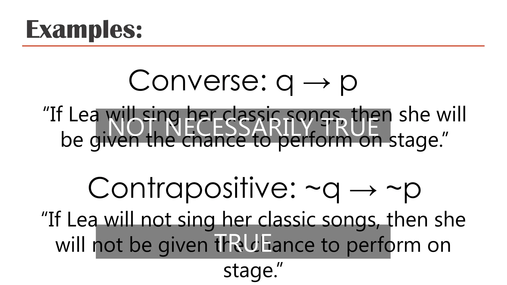 Examples:
Converse: q → p
“If Lea will sing her classic songs, then she will
be given the chance to perform on stage.”
Contrapositive: ~q → ~p
“If Lea will not sing her classic songs, then she
will not be given the chance to perform on
stage.”
NOT NECESSARILY TRUE
TRUE
 