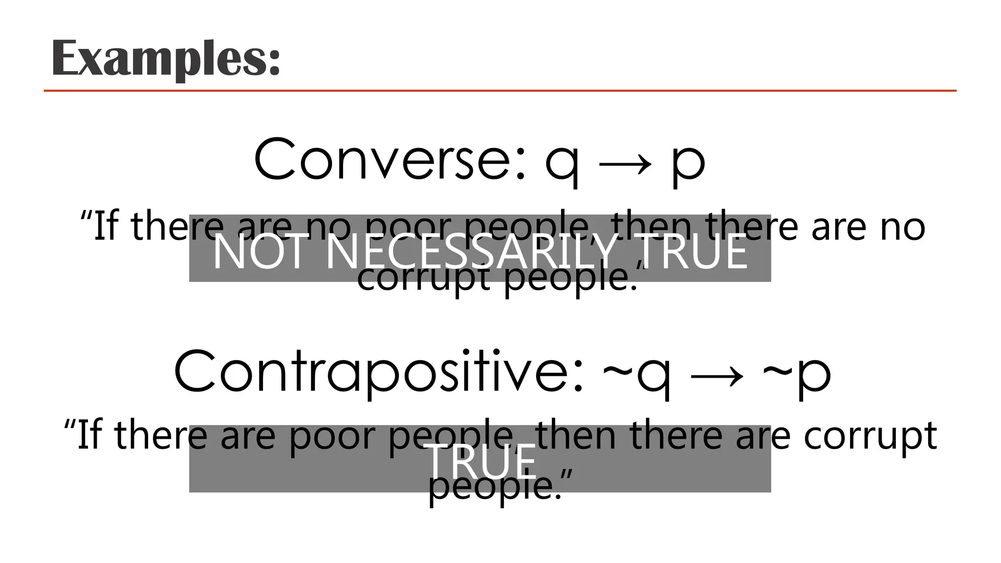 Examples:
Converse: q → p
“If there are no poor people, then there are no
corrupt people.”
Contrapositive: ~q → ~p
“If there are poor people, then there are corrupt
people.”
NOT NECESSARILY TRUE
TRUE
 