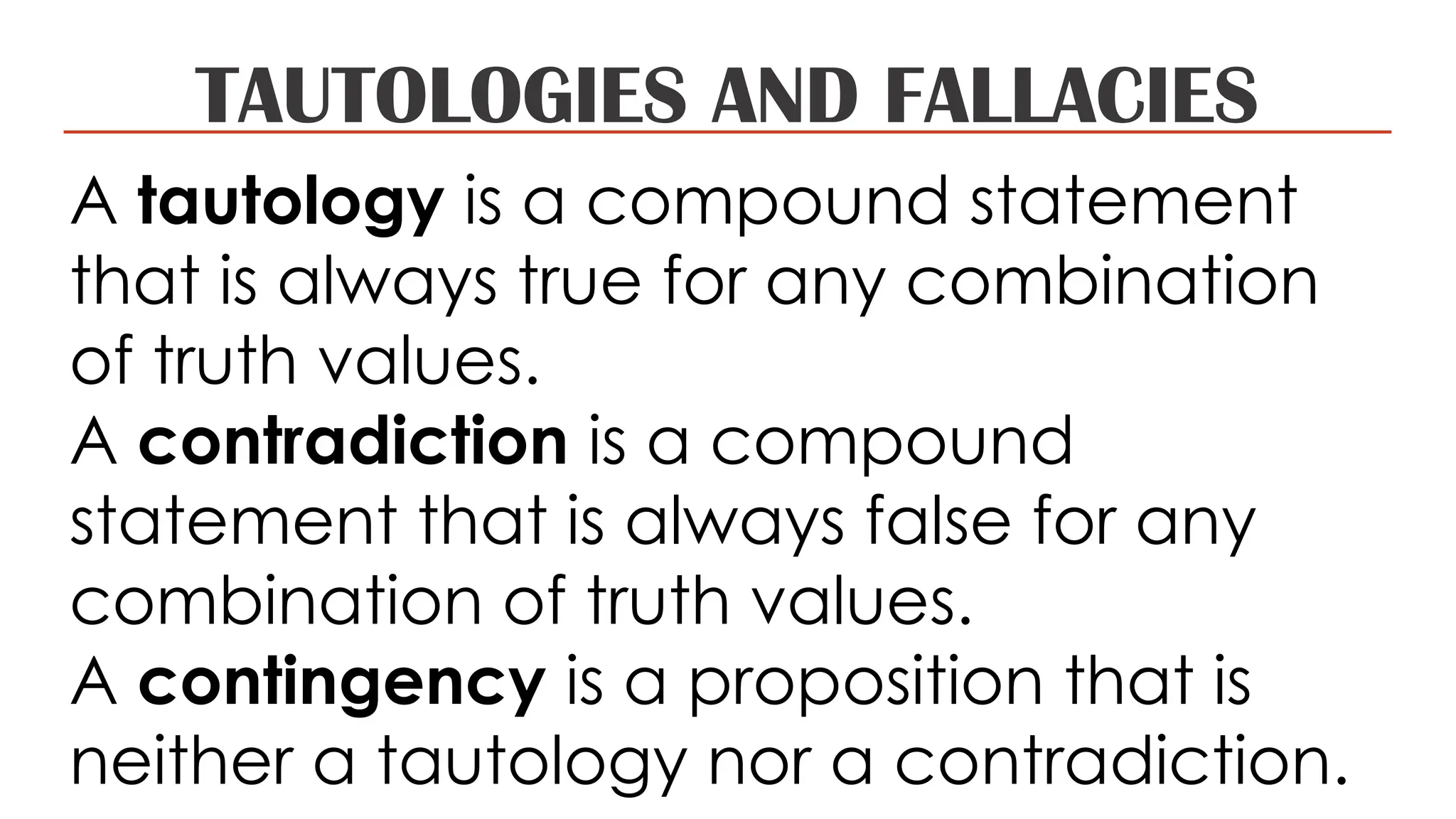 TAUTOLOGIES AND FALLACIES
A tautology is a compound statement
that is always true for any combination
of truth values.
A contradiction is a compound
statement that is always false for any
combination of truth values.
A contingency is a proposition that is
neither a tautology nor a contradiction.
 