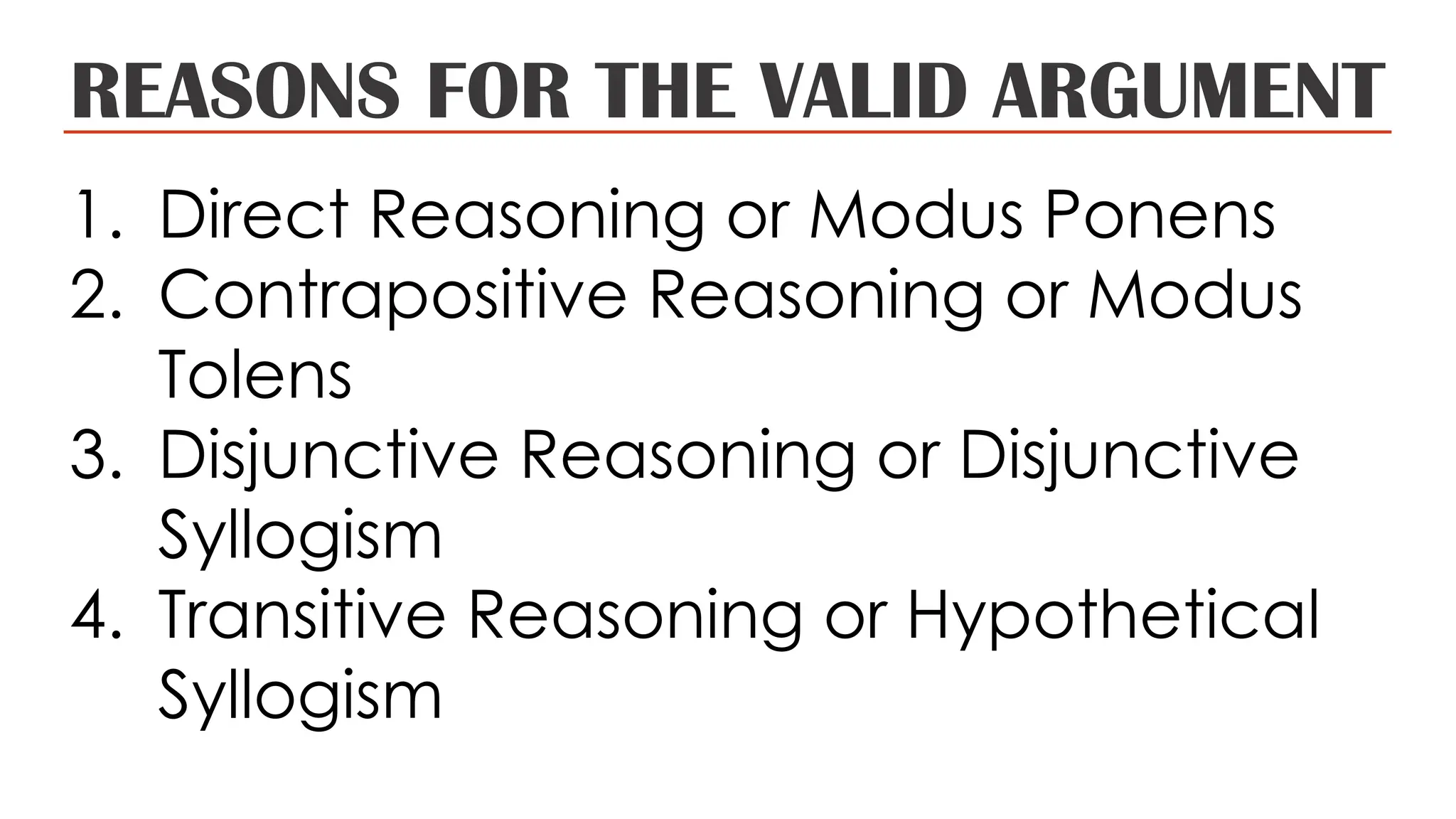 REASONS FOR THE VALID ARGUMENT
1. Direct Reasoning or Modus Ponens
2. Contrapositive Reasoning or Modus
Tolens
3. Disjunctive Reasoning or Disjunctive
Syllogism
4. Transitive Reasoning or Hypothetical
Syllogism
 