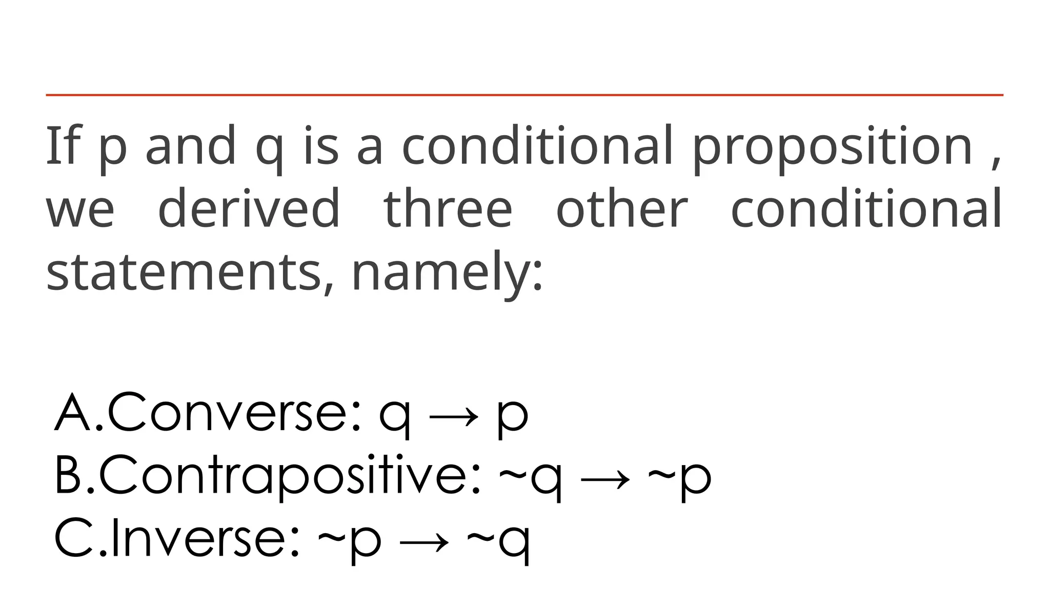 If p and q is a conditional proposition ,
we derived three other conditional
statements, namely:
A.Converse: q → p
B.Contrapositive: ~q → ~p
C.Inverse: ~p → ~q
 