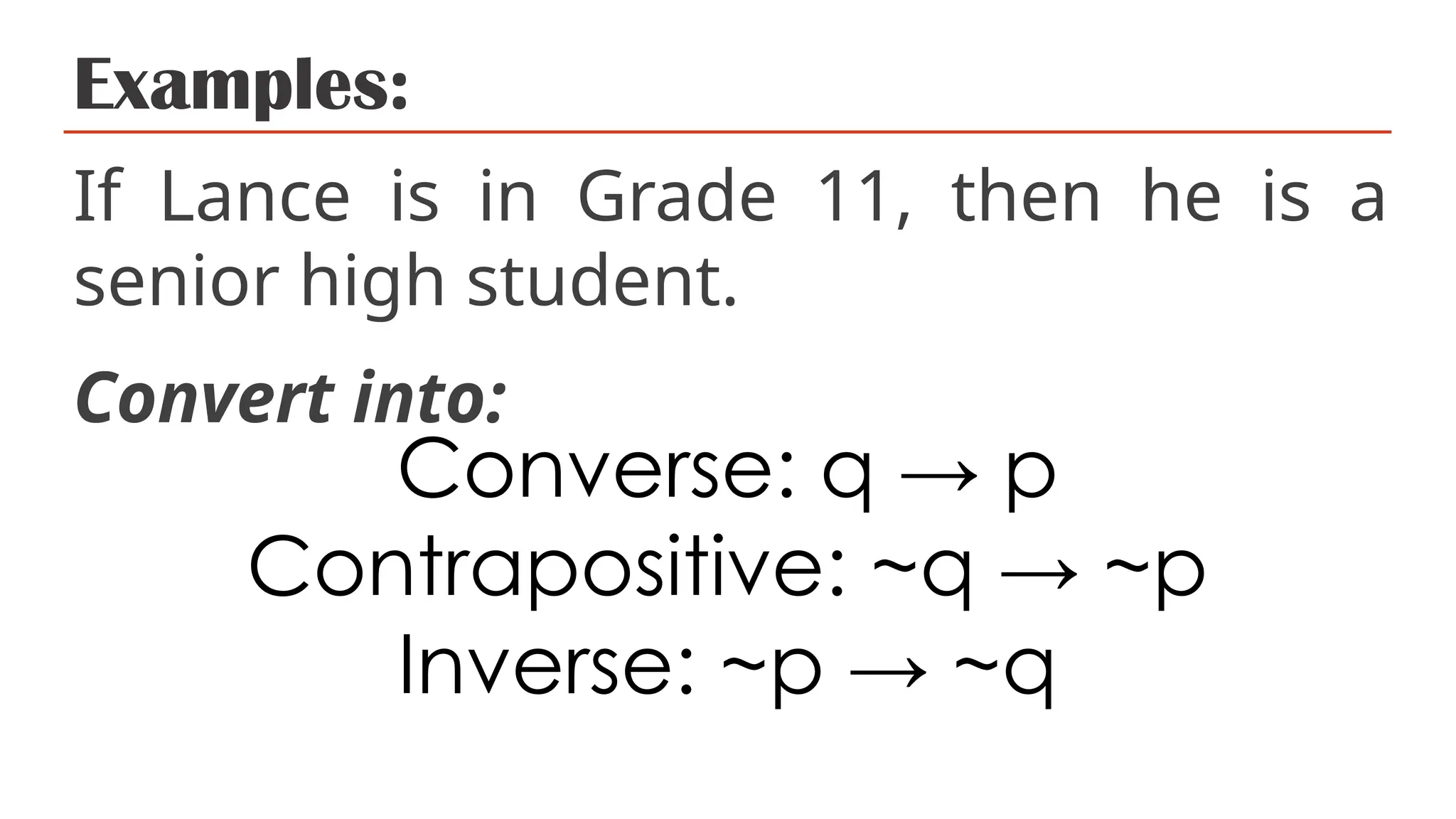 Examples:
If Lance is in Grade 11, then he is a
senior high student.
Convert into:
Converse: q → p
Contrapositive: ~q → ~p
Inverse: ~p → ~q
 