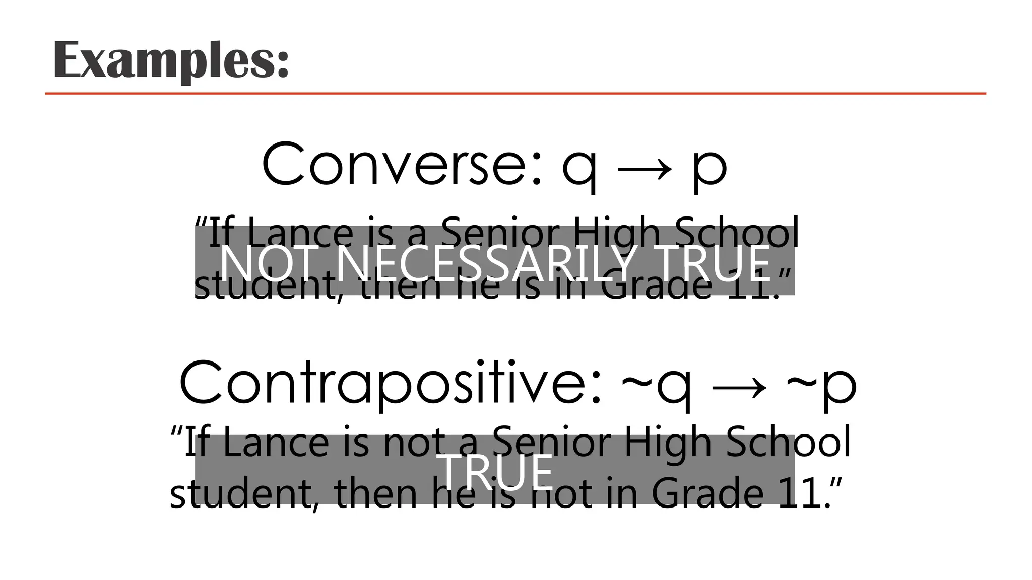 Examples:
Converse: q → p
“If Lance is a Senior High School
student, then he is in Grade 11.”
Contrapositive: ~q → ~p
“If Lance is not a Senior High School
student, then he is not in Grade 11.”
NOT NECESSARILY TRUE
TRUE
 