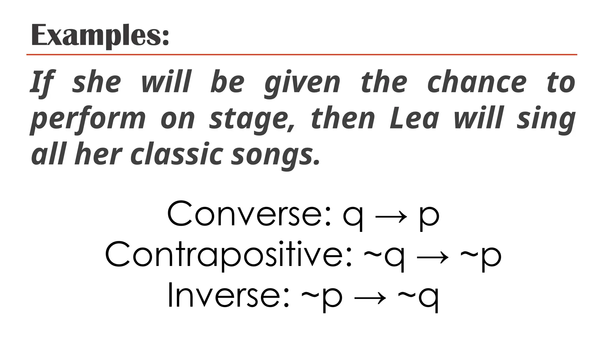 Examples:
If she will be given the chance to
perform on stage, then Lea will sing
all her classic songs.
Converse: q → p
Contrapositive: ~q → ~p
Inverse: ~p → ~q
 
