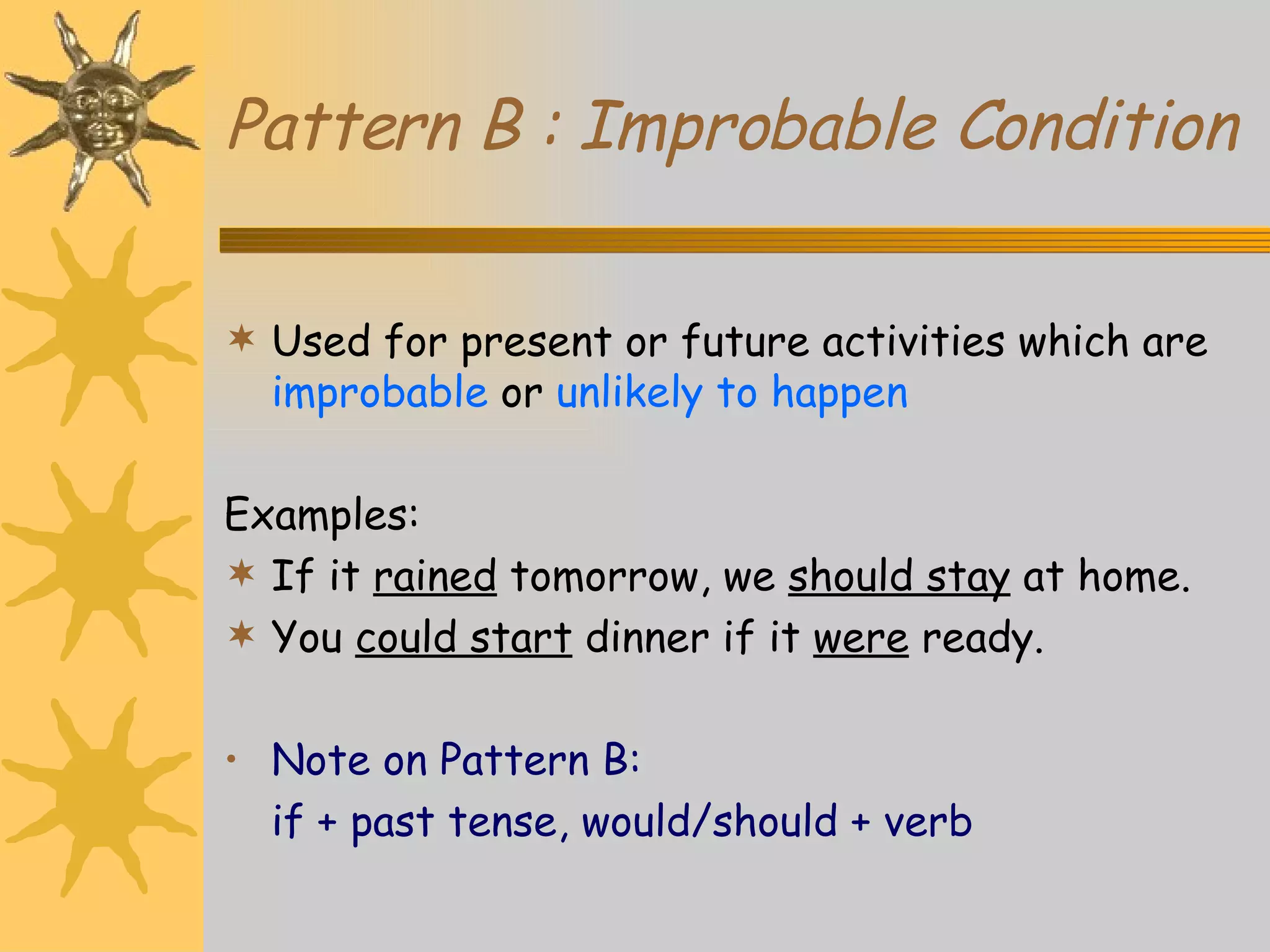Pattern B : Improbable Condition Used for present or future activities which are  improbable  or  unlikely to happen Examples: If it  rained  tomorrow, we  should stay  at home. You  could start  dinner if it  were  ready. Note on Pattern B: if + past tense, would/should + verb 