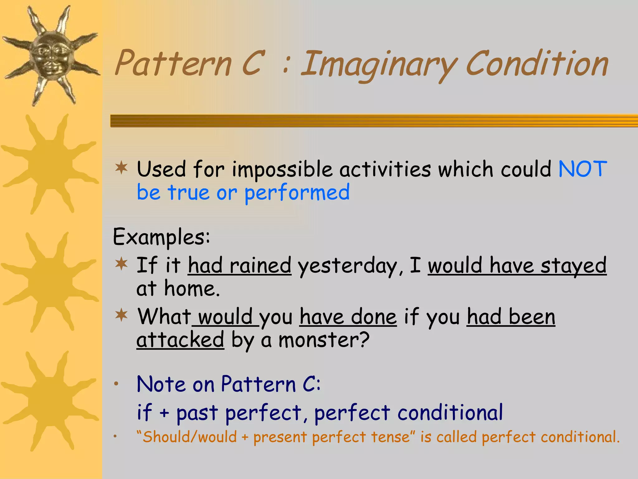 Pattern C  : Imaginary Condition Used for impossible activities which could  NOT be true or performed Examples: If it  had rained  yesterday, I  would have stayed  at home. What  would  you  have done  if you  had been attacked  by a monster? Note on Pattern C: if + past perfect, perfect conditional “ Should/would + present perfect tense” is called perfect conditional.   