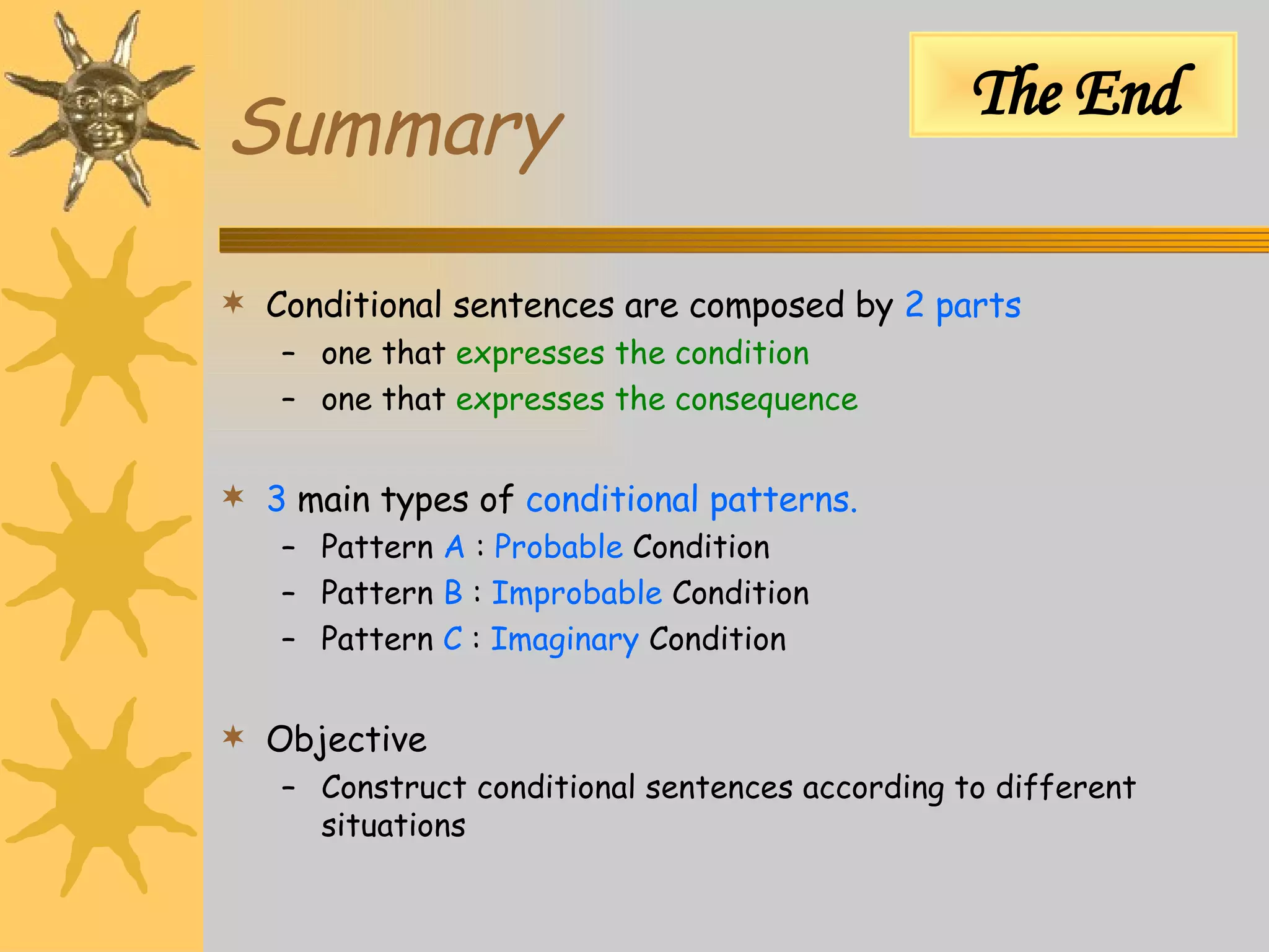 Summary Conditional sentences are composed by  2 parts one that  expresses the condition one that  expresses the consequence 3  main types of  conditional patterns. Pattern  A  :  Probable  Condition Pattern  B  :  Improbable  Condition Pattern  C  :  Imaginary  Condition Objective Construct conditional sentences according to different situations The End 