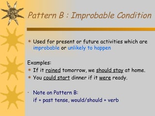 Pattern B : Improbable Condition Used for present or future activities which are  improbable  or  unlikely to happen Examples: If it  rained  tomorrow, we  should stay  at home. You  could start  dinner if it  were  ready. Note on Pattern B: if + past tense, would/should + verb 