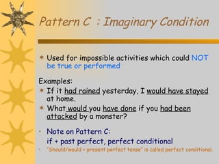 Pattern C  : Imaginary Condition Used for impossible activities which could  NOT be true or performed Examples: If it  had rained  yesterday, I  would have stayed  at home. What  would  you  have done  if you  had been attacked  by a monster? Note on Pattern C: if + past perfect, perfect conditional “ Should/would + present perfect tense” is called perfect conditional.   