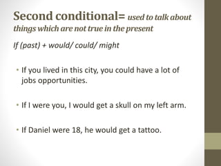 Second conditional= used totalkabout
thingswhichare nottrueinthepresent
If (past) + would/ could/ might
• If you lived in this city, you could have a lot of
jobs opportunities.
• If I were you, I would get a skull on my left arm.
• If Daniel were 18, he would get a tattoo.
 