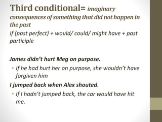 Third conditional= imaginary
consequencesof somethingthatdid nothappen in
thepast
If (past perfect) + would/ could/ might have + past
participle
James didn’t hurt Meg on purpose.
• If he had hurt her on purpose, she wouldn’t have
forgiven him
I jumped back when Alex shouted.
• If I hadn’t jumped back, the car would have hit
me.
 