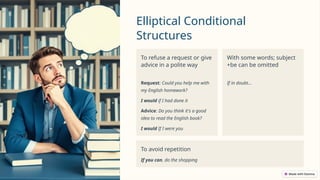 Elliptical Conditional
Structures
To refuse a request or give
advice in a polite way
Request: Could you help me with
my English homework?
I would if I had done it
Advice: Do you think it's a good
idea to read the English book?
I would If I were you
With some words; subject
+be can be omitted
If in doubt…
To avoid repetition
If you can, do the shopping
 