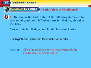 A.  Determine the truth value of the following statement for each set of conditions. If Yukon rests for 10 days, his ankle will heal. Answer: Since the result is not what was expected, the conditional statement is false. Truth Values of Conditionals The hypothesis is true, but the conclusion is false.  Yukon rests for 10 days, and he still has a hurt ankle. 