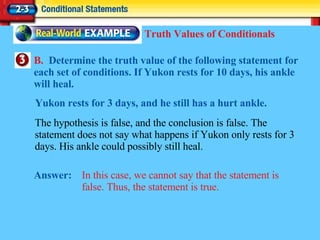 B.  Determine the truth value of the following statement for each set of conditions. If Yukon rests for 10 days, his ankle will heal. Answer: In this case, we cannot say that the statement is false. Thus, the statement is true. Truth Values of Conditionals The hypothesis is false, and the conclusion is false. The statement does not say what happens if Yukon only rests for 3 days. His ankle could possibly still heal. Yukon rests for 3 days, and he still has a hurt ankle. 