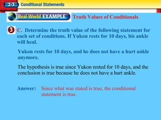 C.  Determine the truth value of the following statement for each set of conditions. If Yukon rests for 10 days, his ankle will heal. Answer: Since what was stated is true, the conditional statement is true. Truth Values of Conditionals The hypothesis is true since Yukon rested for 10 days, and the conclusion is true because he does not have a hurt ankle. Yukon rests for 10 days, and he does not have a hurt ankle anymore. 