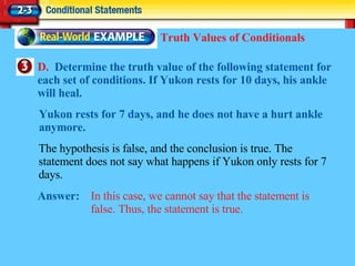 D.  Determine the truth value of the following statement for each set of conditions. If Yukon rests for 10 days, his ankle will heal. Answer: In this case, we cannot say that the statement is false. Thus, the statement is true. Truth Values of Conditionals The hypothesis is false, and the conclusion is true. The statement does not say what happens if Yukon only rests for 7 days. Yukon rests for 7 days, and he does not have a hurt ankle anymore. 