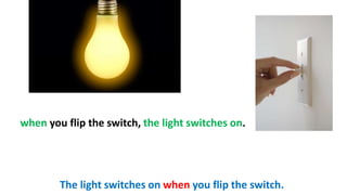 when you flip the switch, the light switches on.
The light switches on when you flip the switch.
 