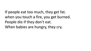 If people eat too much, they get fat.
when you touch a fire, you get burned.
People die if they don't eat.
When babies are hungry, they cry.
 
