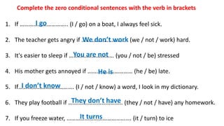 1. If ………………………….. (I / go) on a boat, I always feel sick.
2. The teacher gets angry if …………………………. (we / not / work) hard.
3. It's easier to sleep if ………………………… (you / not / be) stressed
4. His mother gets annoyed if ………………………… (he / be) late.
5. If………………………………. (I / not / know) a word, I look in my dictionary.
6. They play football if …….……………………….. (they / not / have) any homework.
7. If you freeze water, ……………………………………. (it / turn) to ice
Complete the zero conditional sentences with the verb in brackets
I go
We don’t work
You are not
He is
I don’t know
They don’t have
It turns
 