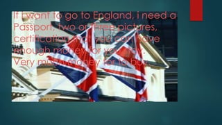 If i want to go to England, i need a
Passport, two or three pictures,
certification that you can have
enough money for you stay.
Very much money for to buy.
 