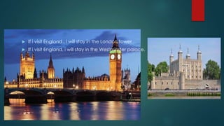  If i visit England , i will stay in the London tower
 If i visit England, i will stay in the Westminster palace.
 