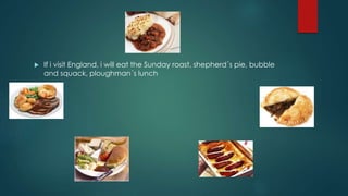  If i visit England, i will eat the Sunday roast, shepherd´s pie, bubble
and squack, ploughman´s lunch
 