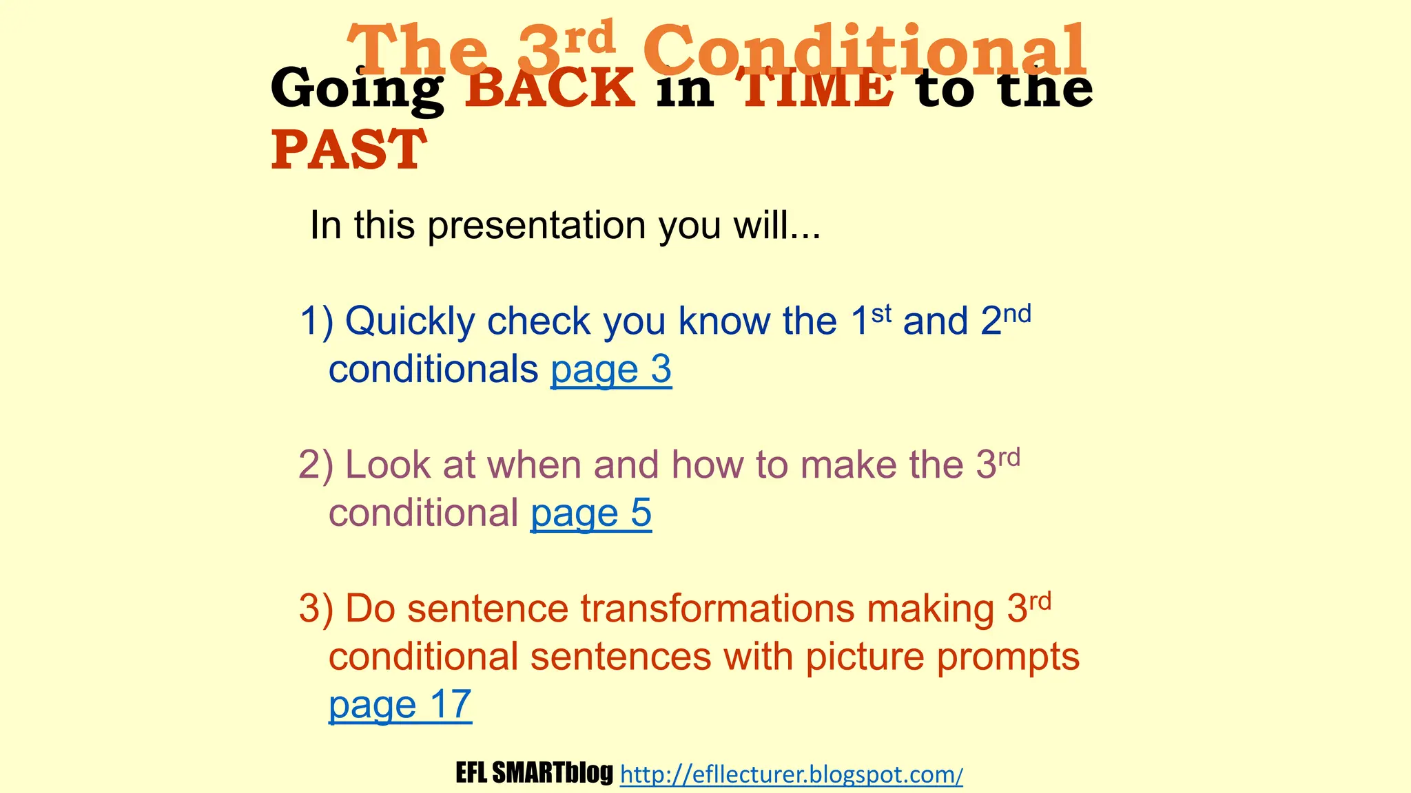 Going BACK in TIME to the
PAST
In this presentation you will...
1) Quickly check you know the 1st and 2nd
conditionals page 3
2) Look at when and how to make the 3rd
conditional page 5
3) Do sentence transformations making 3rd
conditional sentences with picture prompts
page 17
The 3rd Conditional
EFL SMARTblog http://efllecturer.blogspot.com/
 
